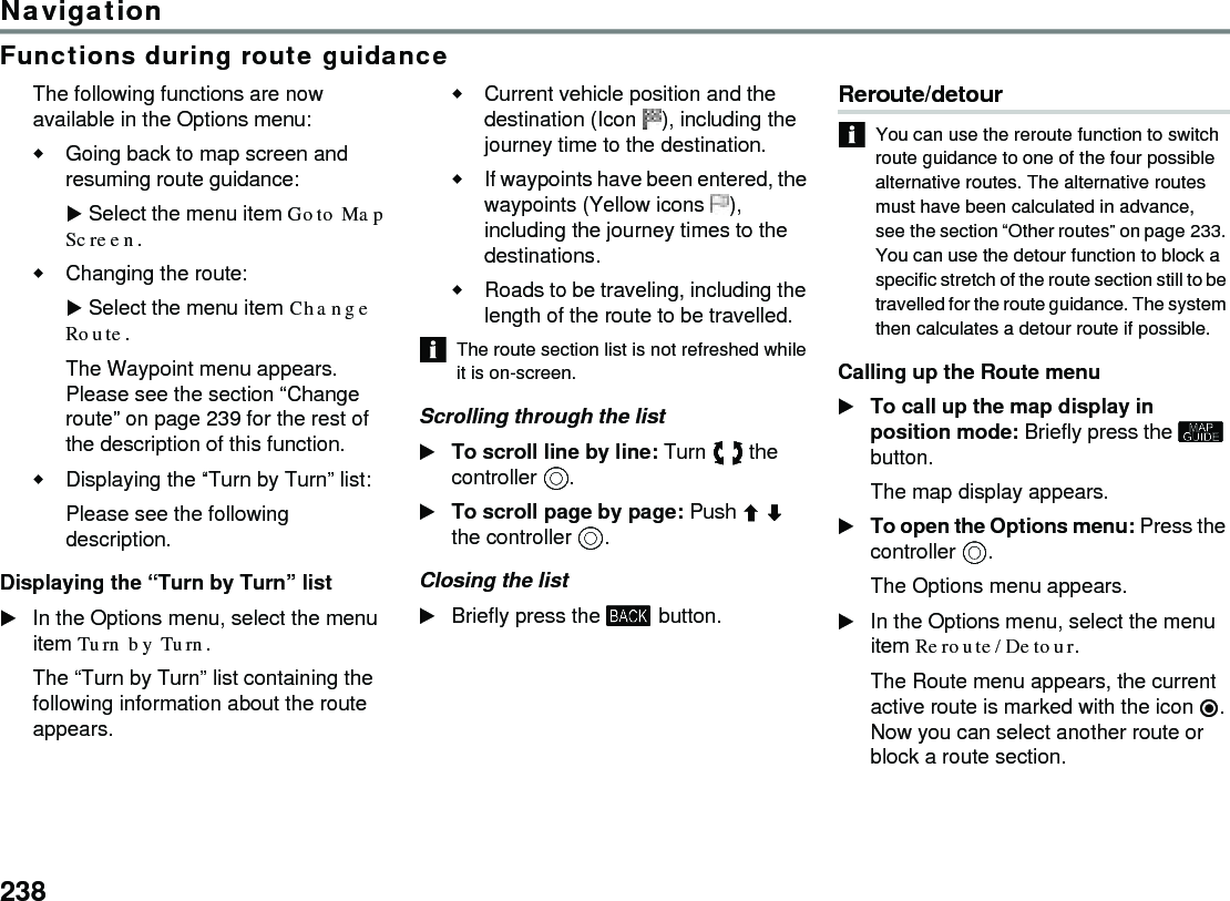 238NavigationFunctions during route guidanceThe following functions are now available in the Options menu:Going back to map screen and resuming route guidance:Select the menu item Goto Map Screen. Changing the route:Select the menu item Change Route.The Waypoint menu appears. Please see the section “Change route” on page 239 for the rest of the description of this function.Displaying the “Turn by Turn” list:Please see the following description. Displaying the “Turn by Turn” list In the Options menu, select the menu item Turn by Turn. The “Turn by Turn” list containing the following information about the route appears.Current vehicle position and the destination (Icon ), including the journey time to the destination.If waypoints have been entered, the waypoints (Yellow icons ), including the journey times to the destinations.Roads to be traveling, including the length of the route to be travelled.The route section list is not refreshed while it is on-screen. Scrolling through the listTo scroll line by line: Turn  the controller .To scroll page by page: Push  the controller .Closing the listBriefly press the  button.Reroute/detour You can use the reroute function to switch route guidance to one of the four possible alternative routes. The alternative routes must have been calculated in advance, see the section “Other routes” on page 233. You can use the detour function to block a specific stretch of the route section still to be travelled for the route guidance. The system then calculates a detour route if possible. Calling up the Route menuTo call up the map display in position mode: Briefly press the  button.The map display appears.To open the Options menu: Press the controller .The Options menu appears.In the Options menu, select the menu item Reroute/Detour.The Route menu appears, the current active route is marked with the icon . Now you can select another route or block a route section.