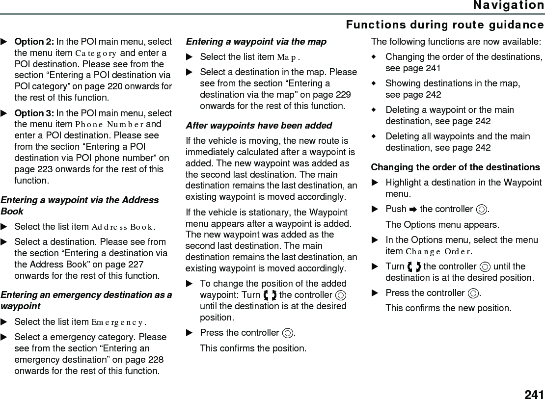 241NavigationFunctions during route guidanceOption 2: In the POI main menu, select the menu item Category and enter a POI destination. Please see from the section “Entering a POI destination via POI category” on page 220 onwards for the rest of this function.Option 3: In the POI main menu, select the menu item Phone Number and enter a POI destination. Please see from the section “Entering a POI destination via POI phone number” on page 223 onwards for the rest of this function.Entering a waypoint via the Address BookSelect the list item Address Book.Select a destination. Please see from the section “Entering a destination via the Address Book” on page 227 onwards for the rest of this function.Entering an emergency destination as a waypointSelect the list item Emergency.Select a emergency category. Please see from the section “Entering an emergency destination” on page 228 onwards for the rest of this function.Entering a waypoint via the mapSelect the list item Map.Select a destination in the map. Please see from the section “Entering a destination via the map” on page 229 onwards for the rest of this function.After waypoints have been addedIf the vehicle is moving, the new route is immediately calculated after a waypoint is added. The new waypoint was added as the second last destination. The main destination remains the last destination, an existing waypoint is moved accordingly. If the vehicle is stationary, the Waypoint menu appears after a waypoint is added. The new waypoint was added as the second last destination. The main destination remains the last destination, an existing waypoint is moved accordingly. To change the position of the added waypoint: Turn  the controller  until the destination is at the desired position. Press the controller .This confirms the position.The following functions are now available:Changing the order of the destinations, see page 241Showing destinations in the map, see page 242Deleting a waypoint or the main destination, see page 242Deleting all waypoints and the main destination, see page 242Changing the order of the destinationsHighlight a destination in the Waypoint menu.Push  the controller .The Options menu appears.In the Options menu, select the menu item Change Order.Turn  the controller  until the destination is at the desired position.Press the controller .This confirms the new position.
