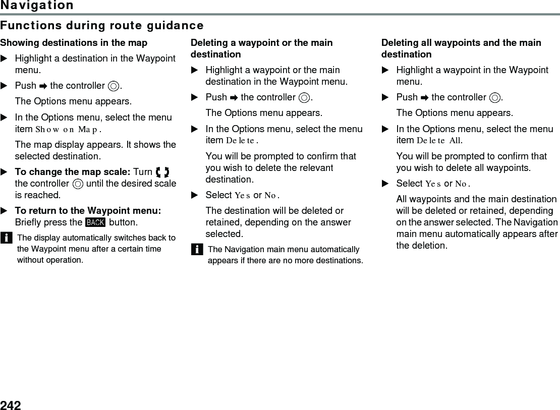 242NavigationFunctions during route guidanceShowing destinations in the mapHighlight a destination in the Waypoint menu.Push  the controller .The Options menu appears.In the Options menu, select the menu item Show on Map.The map display appears. It shows the selected destination.To change the map scale: Turn  the controller  until the desired scale is reached.To return to the Waypoint menu: Briefly press the  button. The display automatically switches back to the Waypoint menu after a certain time without operation.Deleting a waypoint or the main destinationHighlight a waypoint or the main destination in the Waypoint menu.Push  the controller .The Options menu appears.In the Options menu, select the menu item Delete.You will be prompted to confirm that you wish to delete the relevant destination.Select Yes or No.The destination will be deleted or retained, depending on the answer selected.The Navigation main menu automatically appears if there are no more destinations.Deleting all waypoints and the main destinationHighlight a waypoint in the Waypoint menu.Push  the controller .The Options menu appears.In the Options menu, select the menu item Delete All.You will be prompted to confirm that you wish to delete all waypoints.Select Yes or No.All waypoints and the main destination will be deleted or retained, depending on the answer selected. The Navigation main menu automatically appears after the deletion.