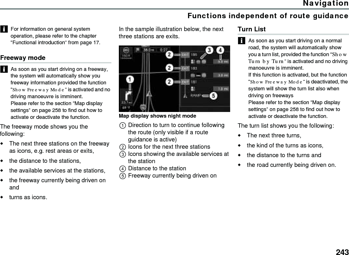 243NavigationFunctions independent of route guidanceFor information on general system operation, please refer to the chapter “Functional introduction” from page 17.Freeway mode As soon as you start driving on a freeway, the system will automatically show you freeway information provided the function “Show Freeway Mode” is activated and no driving manoeuvre is imminent. Please refer to the section “Map display settings” on page 258 to find out how to activate or deactivate the function.The freeway mode shows you the following:The next three stations on the freeway as icons, e.g. rest areas or exits, the distance to the stations,the available services at the stations,the freeway currently being driven on andturns as icons. In the sample illustration below, the next three stations are exits.Map display shows night modeDirection to turn to continue following the route (only visible if a route guidance is active)Icons for the next three stationsIcons showing the available services at the stationDistance to the station Freeway currently being driven onTurn ListAs soon as you start driving on a normal road, the system will automatically show you a turn list, provided the function “Show Turn by Turn” is activated and no driving manoeuvre is imminent. If this function is activated, but the function “Show Freeway Mode” is deactivated, the system will show the turn list also when driving on freewaysPlease refer to the section “Map display settings” on page 258 to find out how to activate or deactivate the function.The turn list shows you the following:The next three turns,the kind of the turns as icons,the distance to the turns and the road currently being driven on.