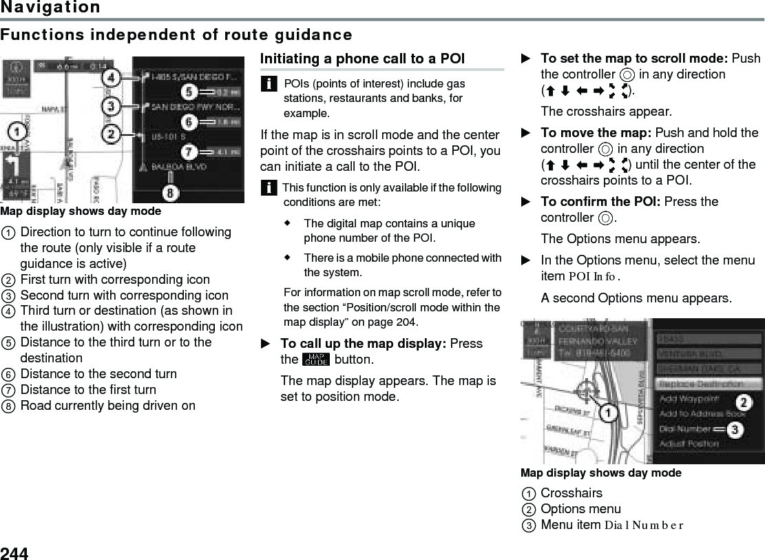 244NavigationFunctions independent of route guidanceMap display shows day modeDirection to turn to continue following the route (only visible if a route guidance is active)First turn with corresponding icon Second turn with corresponding iconThird turn or destination (as shown in the illustration) with corresponding iconDistance to the third turn or to the destinationDistance to the second turnDistance to the first turnRoad currently being driven onInitiating a phone call to a POI POIs (points of interest) include gas stations, restaurants and banks, for example.If the map is in scroll mode and the center point of the crosshairs points to a POI, you can initiate a call to the POI. This function is only available if the following conditions are met:The digital map contains a unique phone number of the POI.There is a mobile phone connected with the system.For information on map scroll mode, refer to the section “Position/scroll mode within the map display” on page 204.To call up the map display: Press the  button.The map display appears. The map is set to position mode.To set the map to scroll mode: Push the controller  in any direction ().The crosshairs appear.To move the map: Push and hold the controller  in any direction () until the center of the crosshairs points to a POI. To confirm the POI: Press the controller .The Options menu appears.In the Options menu, select the menu item POI Info. A second Options menu appears. Map display shows day modeCrosshairsOptions menuMenu item Dial Number 