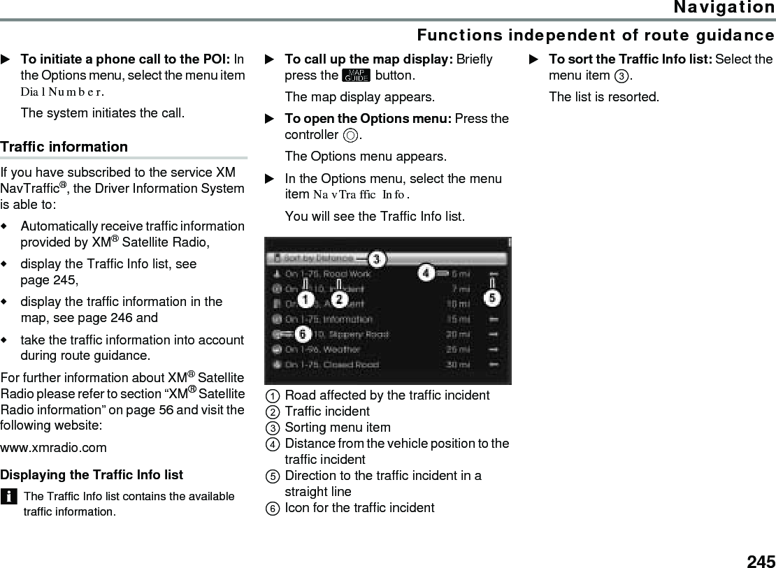 245NavigationFunctions independent of route guidanceTo initiate a phone call to the POI: In the Options menu, select the menu item Dial Number.The system initiates the call.Traffic informationIf you have subscribed to the service XM NavTraffic®, the Driver Information System is able to: Automatically receive traffic information provided by XM® Satellite Radio, display the Traffic Info list, see page 245,display the traffic information in the map, see page 246 andtake the traffic information into account during route guidance.For further information about XM® Satellite Radio please refer to section “XM® Satellite Radio information” on page 56 and visit the following website:www.xmradio.comDisplaying the Traffic Info listThe Traffic Info list contains the available traffic information.To call up the map display: Briefly press the  button.The map display appears.To open the Options menu: Press the controller .The Options menu appears.In the Options menu, select the menu item NavTraffic Info.You will see the Traffic Info list.Road affected by the traffic incidentTraffic incidentSorting menu itemDistance from the vehicle position to the traffic incidentDirection to the traffic incident in a straight lineIcon for the traffic incidentTo sort the Traffic Info list: Select the menu item .The list is resorted.