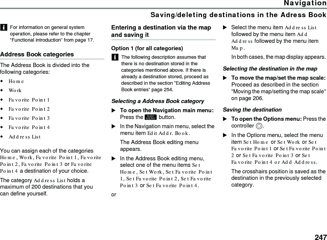 247NavigationSaving/deleting destinations in the Adress BookFor information on general system operation, please refer to the chapter “Functional introduction” from page 17.Address Book categoriesThe Address Book is divided into the following categories:Home Work Favorite Point 1 Favorite Point 2 Favorite Point 3 Favorite Point 4 Address List You can assign each of the categories Home, Work, Favorite Point 1, Favorite Point 2, Favorite Point 3 or Favorite Point 4 a destination of your choice.The category Address List holds a maximum of 200 destinations that you can define yourself.Entering a destination via the map and saving itOption 1 (for all categories) The following description assumes that there is no destination stored in the categories mentioned above. If there is already a destination stored, proceed as described in the section “Editing Address Book entries” page 254.Selecting a Address Book category To open the Navigation main menu: Press the  button.In the Navigation main menu, select the menu item Edit Addr. Book.The Address Book editing menu appears.In the Address Book editing menu, select one of the menu items Set Home, Set Work, Set Favorite Point 1, Set Favorite Point 2, Set Favorite Point 3 or Set Favorite Point 4.or Select the menu item Address List followed by the menu item Add Address followed by the menu item Map.In both cases, the map display appears. Selecting the destination in the mapTo move the map/set the map scale: Proceed as described in the section “Moving the map/setting the map scale” on page 206.Saving the destination To open the Options menu: Press the controller .In the Options menu, select the menu item Set Home or Set Work or Set Favorite Point 1 or Set Favorite Point 2 or Set Favorite Point 3 or Set Favorite Point 4 or Add Address.The crosshairs position is saved as the destination in the previously selected category.