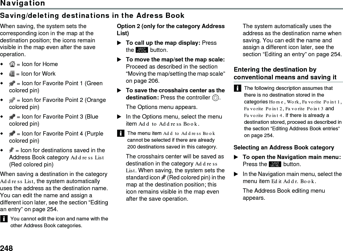 248NavigationSaving/deleting destinations in the Adress BookWhen saving, the system sets the corresponding icon in the map at the destination position; the icons remain visible in the map even after the save operation. = Icon for Home  = Icon for Work  = Icon for Favorite Point 1 (Green colored pin) = Icon for Favorite Point 2 (Orange colored pin) = Icon for Favorite Point 3 (Blue colored pin) = Icon for Favorite Point 4 (Purple colored pin) = Icon for destinations saved in the Address Book category Address List (Red colored pin)When saving a destination in the category Address List, the system automatically uses the address as the destination name. You can edit the name and assign a different icon later, see the section “Editing an entry” on page 254.You cannot edit the icon and name with the other Address Book categories. Option 2 (only for the category Address List) To call up the map display: Press the  button.To move the map/set the map scale: Proceed as described in the section “Moving the map/setting the map scale” on page 206.To save the crosshairs center as the destination: Press the controller .The Options menu appears.In the Options menu, select the menu item Add to Address Book.The menu item Add to Address Book cannot be selected if there are already 200 destinations saved in this category. The crosshairs center will be saved as destination in the category Address List. When saving, the system sets the standard icon   (Red colored pin) in the map at the destination position; this icon remains visible in the map even after the save operation. The system automatically uses the address as the destination name when saving. You can edit the name and assign a different icon later, see the section “Editing an entry” on page 254.Entering the destination by conventional means and saving itThe following description assumes that there is no destination stored in the categories Home, Work, Favorite Point 1, Favorite Point 2, Favorite Point 3 and Favorite Point 4. If there is already a destination stored, proceed as described in the section “Editing Address Book entries” on page 254.Selecting an Address Book category To open the Navigation main menu: Press the  button.In the Navigation main menu, select the menu item Edit Addr. Book.The Address Book editing menu appears.