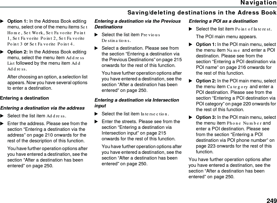 249NavigationSaving/deleting destinations in the Adress BookOption 1: In the Address Book editing menu, select one of the menu items Set Home, Set Work, Set Favorite Point 1, Set Favorite Point 2, Set Favorite Point 3 or Set Favorite Point 4.Option 2: In the Address Book editing menu, select the menu item Address List followed by the menu item Add Address.After choosing an option, a selection list appears. Now you have several options to enter a destination. Entering a destinationEntering a destination via the addressSelect the list item Address.Enter the address. Please see from the section “Entering a destination via the address” on page 210 onwards for the rest of the description of this function.You have further operation options after you have entered a destination, see the section “After a destination has been entered” on page 250.Entering a destination via the Previous DestinationsSelect the list item Previous Destinations.Select a destination. Please see from the section “Entering a destination via the Previous Destinations” on page 215 onwards for the rest of this function. You have further operation options after you have entered a destination, see the section “After a destination has been entered” on page 250.Entering a destination via Intersection inputSelect the list item Intersection.Enter the streets. Please see from the section “Entering a destination via Intersection input” on page 215 onwards for the rest of this function.You have further operation options after you have entered a destination, see the section “After a destination has been entered” on page 250.Entering a POI as a destination Select the list item Point of Interest.The POI main menu appears.Option 1: In the POI main menu, select the menu item Name and enter a POI destination. Please see from the section “Entering a POI destination via POI name” on page 216 onwards for the rest of this function.Option 2: In the POI main menu, select the menu item Category and enter a POI destination. Please see from the section “Entering a POI destination via POI category” on page 220 onwards for the rest of this function.Option 3: In the POI main menu, select the menu item Phone Number and enter a POI destination. Please see from the section “Entering a POI destination via POI phone number” on page 223 onwards for the rest of this function.You have further operation options after you have entered a destination, see the section “After a destination has been entered” on page 250.