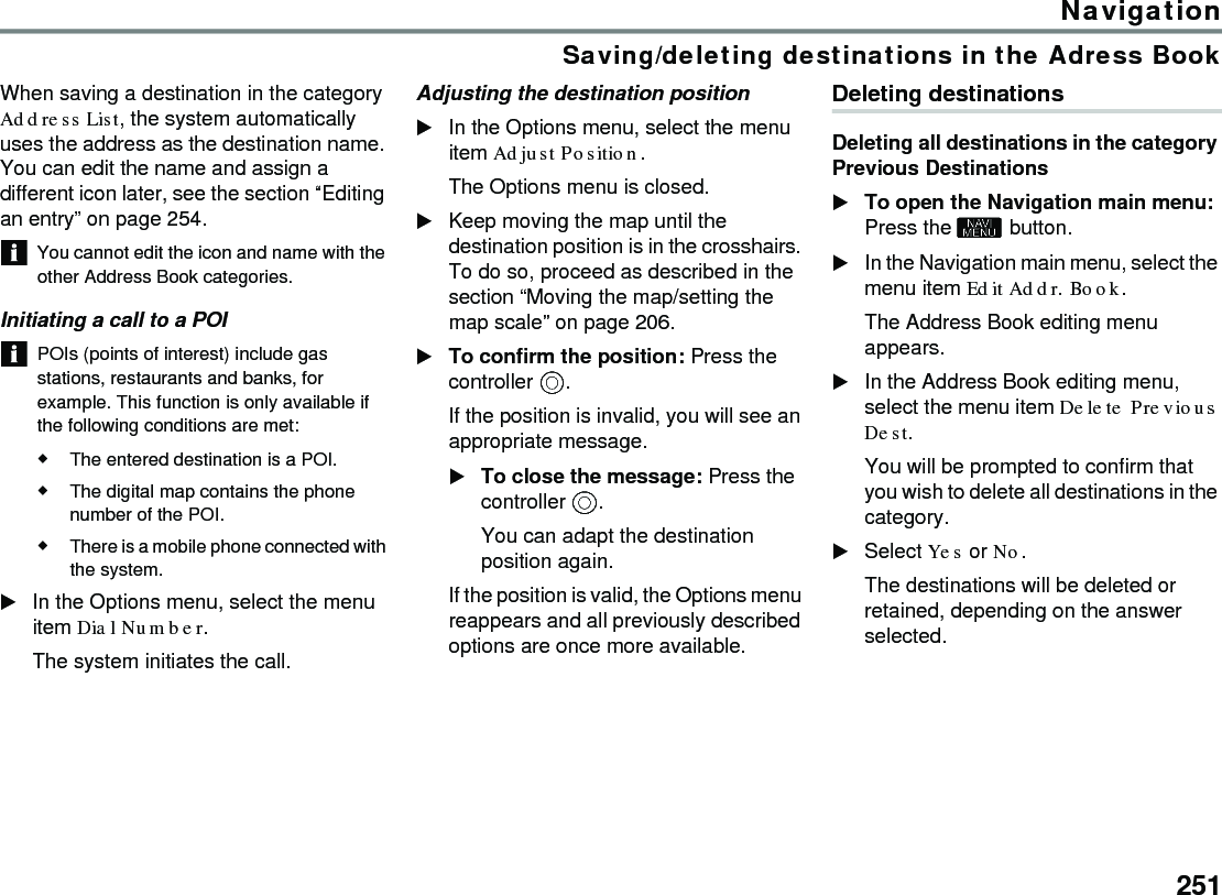 251NavigationSaving/deleting destinations in the Adress BookWhen saving a destination in the category Address List, the system automatically uses the address as the destination name. You can edit the name and assign a different icon later, see the section “Editing an entry” on page 254.You cannot edit the icon and name with the other Address Book categories. Initiating a call to a POIPOIs (points of interest) include gas stations, restaurants and banks, for example. This function is only available if the following conditions are met:The entered destination is a POI.The digital map contains the phone number of the POI.There is a mobile phone connected with the system.In the Options menu, select the menu item Dial Number.The system initiates the call.Adjusting the destination positionIn the Options menu, select the menu item Adjust Position.The Options menu is closed.Keep moving the map until the destination position is in the crosshairs. To do so, proceed as described in the section “Moving the map/setting the map scale” on page 206.To confirm the position: Press the controller .If the position is invalid, you will see an appropriate message. To close the message: Press the controller .You can adapt the destination position again.If the position is valid, the Options menu reappears and all previously described options are once more available.Deleting destinationsDeleting all destinations in the category Previous DestinationsTo open the Navigation main menu: Press the  button. In the Navigation main menu, select the menu item Edit Addr. Book.The Address Book editing menu appears.In the Address Book editing menu, select the menu item Delete Previous Dest. You will be prompted to confirm that you wish to delete all destinations in the category.Select Yes or No.The destinations will be deleted or retained, depending on the answer selected.