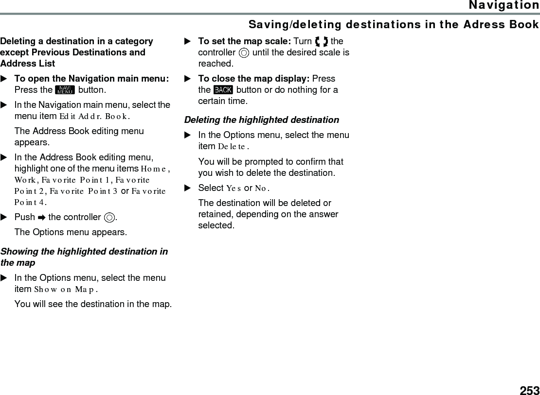 253NavigationSaving/deleting destinations in the Adress BookDeleting a destination in a category except Previous Destinations and Address ListTo open the Navigation main menu: Press the  button.In the Navigation main menu, select the menu item Edit Addr. Book.The Address Book editing menu appears.In the Address Book editing menu, highlight one of the menu items Home, Work, Favorite Point 1, Favorite Point 2, Favorite Point 3 or Favorite Point 4.Push  the controller .The Options menu appears.Showing the highlighted destination in the mapIn the Options menu, select the menu item Show on Map.You will see the destination in the map.To set the map scale: Turn  the controller  until the desired scale is reached.To close the map display: Press the  button or do nothing for a certain time.Deleting the highlighted destinationIn the Options menu, select the menu item Delete.You will be prompted to confirm that you wish to delete the destination.Select Yes or No.The destination will be deleted or retained, depending on the answer selected.