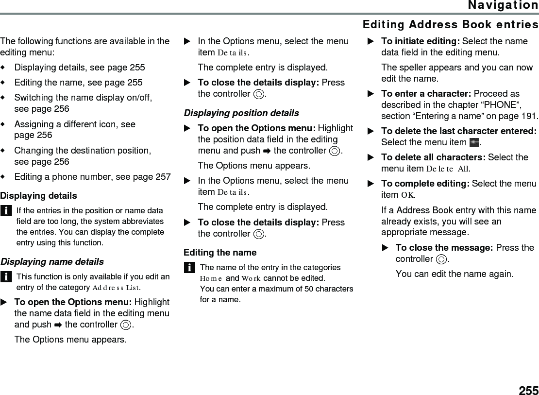 255NavigationEditing Address Book entriesThe following functions are available in the editing menu:Displaying details, see page 255Editing the name, see page 255Switching the name display on/off, seepage256Assigning a different icon, see page 256Changing the destination position, seepage256Editing a phone number, see page 257Displaying detailsIf the entries in the position or name data field are too long, the system abbreviates the entries. You can display the complete entry using this function.Displaying name detailsThis function is only available if you edit an entry of the category Address List.To open the Options menu: Highlight the name data field in the editing menu and push  the controller .The Options menu appears.In the Options menu, select the menu item Details.The complete entry is displayed.To close the details display: Press the controller .Displaying position detailsTo open the Options menu: Highlight the position data field in the editing menu and push  the controller .The Options menu appears.In the Options menu, select the menu item Details.The complete entry is displayed.To close the details display: Press the controller .Editing the nameThe name of the entry in the categories Home and Work cannot be edited.You can enter a maximum of 50 characters for a name. To initiate editing: Select the name data field in the editing menu.The speller appears and you can now edit the name. To enter a character: Proceed as described in the chapter “PHONE”, section “Entering a name” on page 191.To delete the last character entered: Select the menu item  .To delete all characters: Select the menu item Delete All.To complete editing: Select the menu item OK.If a Address Book entry with this name already exists, you will see an appropriate message.To close the message: Press the controller .You can edit the name again.