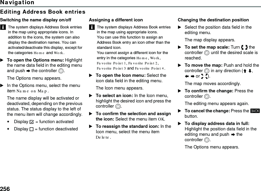 256NavigationEditing Address Book entriesSwitching the name display on/offThe system displays Address Book entries in the map using appropriate icons. In addition to the icons, the system can also display the destination names. You can activated/deactivate this display, except for the categories Home and Work. To open the Options menu: Highlight the name data field in the editing menu and push  the controller .The Options menu appears.In the Options menu, select the menu item Name on Map.The name display will be activated or deactivated, depending on the previous status. The status display to the left of the menu item will change accordingly.Display  = function activatedDisplay  = function deactivated Assigning a different iconThe system displays Address Book entries in the map using appropriate icons.You can use this function to assign an Address Book entry an icon other than the standard icon.You cannot assign a different icon for the entry in the categories Home, Work, Favorite Point 1, Favorite Point 2, Favorite Point 3 and Favorite Point 4.To open the Icon menu: Select the icon data field in the editing menu.The Icon menu appears.To select an icon: In the Icon menu, highlight the desired icon and press the controller . To confirm the selection and assign the icon: Select the menu item OK.To reassign the standard icon: In the Icon menu, select the menu item Delete.Changing the destination positionSelect the position data field in the editing menu.The map display appears.To set the map scale: Turn  the controller  until the desired scale is reached.To move the map: Push and hold the controller  in any direction (,  or ).The map moves accordingly.To confirm the change: Press the controller .The editing menu appears again.To cancel the change: Press the  button.To display address data in full: Highlight the position data field in the editing menu and push  the controller .The Options menu appears.