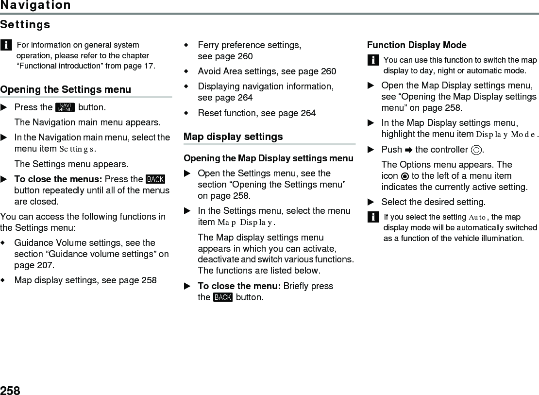258NavigationSettingsFor information on general system operation, please refer to the chapter “Functional introduction” from page 17.Opening the Settings menuPress the  button.The Navigation main menu appears.In the Navigation main menu, select the menu item Settings.The Settings menu appears.To close the menus: Press the  button repeatedly until all of the menus are closed.You can access the following functions in the Settings menu:Guidance Volume settings, see the section “Guidance volume settings” on page 207. Map display settings, see page 258 Ferry preference settings, see page 260 Avoid Area settings, see page 260 Displaying navigation information, see page 264 Reset function, see page 264 Map display settingsOpening the Map Display settings menu Open the Settings menu, see the section “Opening the Settings menu” on page 258.In the Settings menu, select the menu item Map Display.The Map display settings menu appears in which you can activate, deactivate and switch various functions. The functions are listed below.To close the menu: Briefly press the  button.Function Display ModeYou can use this function to switch the map display to day, night or automatic mode.Open the Map Display settings menu, see “Opening the Map Display settings menu” on page 258. In the Map Display settings menu, highlight the menu item Display Mode.Push  the controller .The Options menu appears. The icon  to the left of a menu item indicates the currently active setting.Select the desired setting.If you select the setting Auto, the map display mode will be automatically switched as a function of the vehicle illumination.