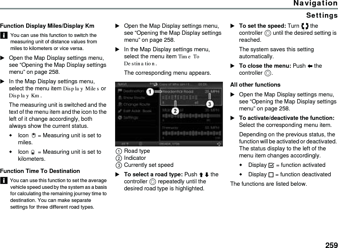 259NavigationSettingsFunction Display Miles/Display KmYou can use this function to switch the measuring unit of distance values from miles to kilometers or vice versa.Open the Map Display settings menu, see “Opening the Map Display settings menu” on page 258. In the Map Display settings menu, select the menu item Display Miles or Display Km. The measuring unit is switched and the text of the menu item and the icon to the left of it change accordingly, both always show the current status.Icon  = Measuring unit is set to miles. Icon  = Measuring unit is set to kilometers. Function Time To Destination You can use this function to set the average vehicle speed used by the system as a basis for calculating the remaining journey time to destination. You can make separate settings for three different road types. Open the Map Display settings menu, see “Opening the Map Display settings menu” on page 258. In the Map Display settings menu, select the menu item Time To Destination. The corresponding menu appears. Road type Indicator Currently set speed To select a road type: Push  the controller  repeatedly until the desired road type is highlighted. To set the speed: Turn  the controller  until the desired setting is reached. The system saves this setting automatically. To close the menu: Push  the controller . All other functionsOpen the Map Display settings menu, see “Opening the Map Display settings menu” on page 258. To activate/deactivate the function: Select the corresponding menu item.Depending on the previous status, the function will be activated or deactivated. The status display to the left of the menu item changes accordingly.Display  = function activatedDisplay  = function deactivated The functions are listed below.