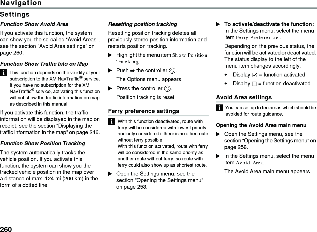 260NavigationSettingsFunction Show Avoid Area If you activate this function, the system can show you the so-called “Avoid Areas”, see the section “Avoid Area settings” on page 260.Function Show Traffic Info on MapThis function depends on the validity of your subscription to the XM NavTraffic® service. If you have no subscription for the XM NavTraffic® service, activating this function will not show the traffic information on map as described in this manual.If you activate this function, the traffic information will be displayed in the map on receipt, see the section “Displaying the traffic information in the map” on page 246. Function Show Position Tracking The system automatically tracks the vehicle position. If you activate this function, the system can show you the tracked vehicle position in the map over a distance of max. 124 mi (200 km) in the form of a dotted line. Resetting position trackingResetting position tracking deletes all previously stored position information and restarts position tracking.Highlight the menu item Show Position Tracking.Push  the controller .The Options menu appears.Press the controller .Position tracking is reset.Ferry preference settings With this function deactivated, route with ferry will be considered with lowest priority and only considered if there is no other route without ferry possible. With this function activated, route with ferry will be considered in the same priority as another route without ferry, so route with ferry could also show up as shortest route. Open the Settings menu, see the section “Opening the Settings menu” on page 258. To activate/deactivate the function: In the Settings menu, select the menu item Ferry Preference. Depending on the previous status, the function will be activated or deactivated. The status display to the left of the menu item changes accordingly. Display  = function activated Display  = function deactivated Avoid Area settings You can set up to ten areas which should be avoided for route guidance.Opening the Avoid Area main menuOpen the Settings menu, see the section “Opening the Settings menu” on page 258.In the Settings menu, select the menu item Avoid Area.The Avoid Area main menu appears.