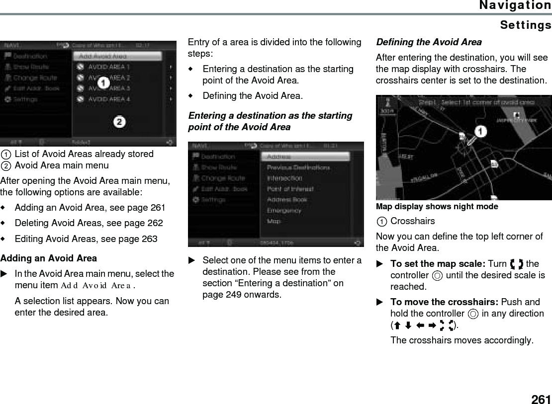 261NavigationSettingsList of Avoid Areas already storedAvoid Area main menuAfter opening the Avoid Area main menu, the following options are available:Adding an Avoid Area, see page 261Deleting Avoid Areas, see page 262Editing Avoid Areas, see page 263Adding an Avoid AreaIn the Avoid Area main menu, select the menu item Add Avoid Area.A selection list appears. Now you can enter the desired area.Entry of a area is divided into the following steps:Entering a destination as the starting point of the Avoid Area.Defining the Avoid Area.Entering a destination as the starting point of the Avoid AreaSelect one of the menu items to enter a destination. Please see from the section “Entering a destination” on page 249 onwards. Defining the Avoid AreaAfter entering the destination, you will see the map display with crosshairs. The crosshairs center is set to the destination.Map display shows night modeCrosshairsNow you can define the top left corner of the Avoid Area.To set the map scale: Turn  the controller  until the desired scale is reached.To move the crosshairs: Push and hold the controller  in any direction ().The crosshairs moves accordingly. 