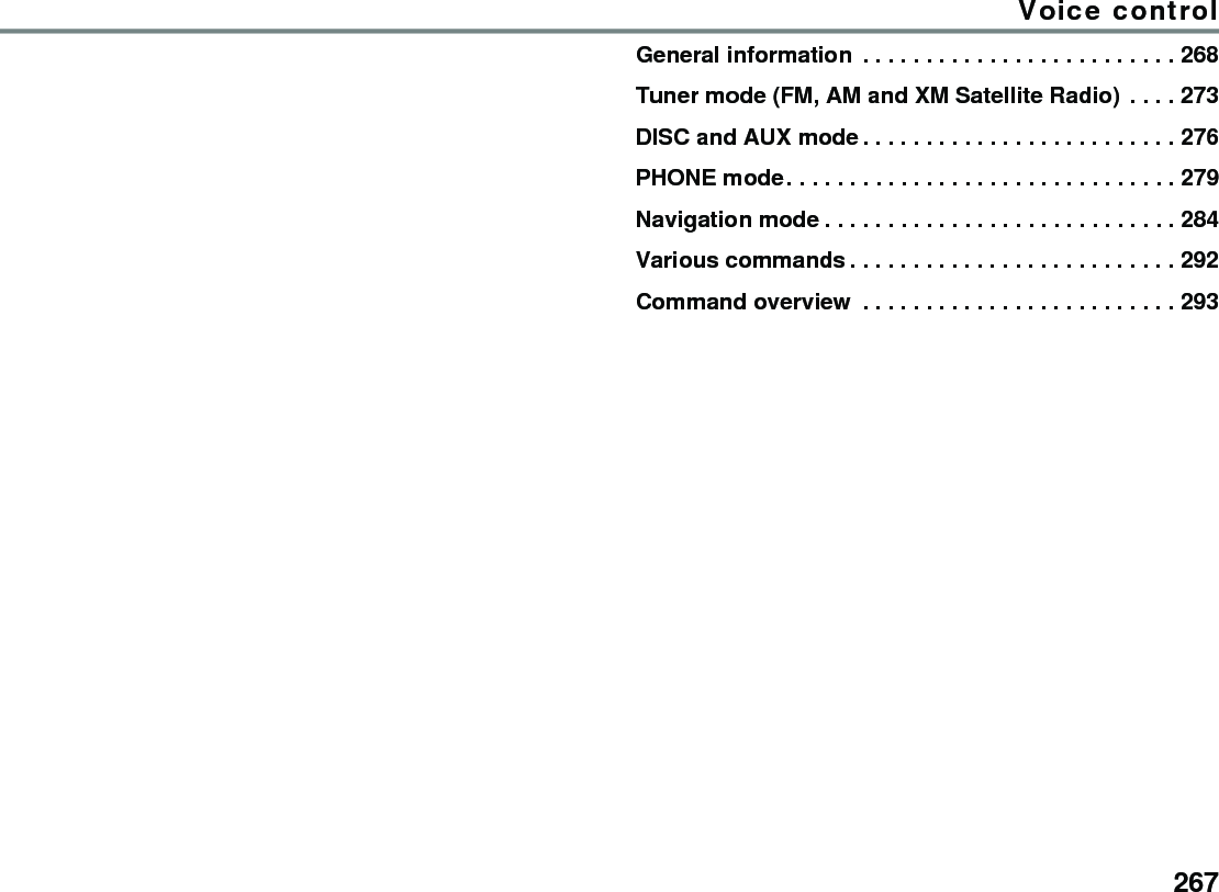 267Voice controlGeneral information  . . . . . . . . . . . . . . . . . . . . . . . . . 268Tuner mode (FM, AM and XM Satellite Radio) . . . . 273DISC and AUX mode . . . . . . . . . . . . . . . . . . . . . . . . . 276PHONE mode. . . . . . . . . . . . . . . . . . . . . . . . . . . . . . . 279Navigation mode . . . . . . . . . . . . . . . . . . . . . . . . . . . . 284Various commands . . . . . . . . . . . . . . . . . . . . . . . . . . 292Command overview  . . . . . . . . . . . . . . . . . . . . . . . . . 293