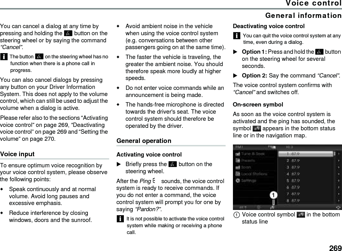 269Voice controlGeneral informationYou can cancel a dialog at any time by pressing and holding the  button on the steering wheel or by saying the command “Cancel”.The button  on the steering wheel has no function when there is a phone call in progress.You can also cancel dialogs by pressing any button on your Driver Information System. This does not apply to the volume control, which can still be used to adjust the volume when a dialog is active.Please refer also to the sections “Activating voice control” on page 269, “Deactivating voice control” on page 269 and “Setting the volume” on page 270.Voice inputTo ensure optimum voice recognition by your voice control system, please observe the following points:Speak continuously and at normal volume. Avoid long pauses and excessive emphasis.Reduce interference by closing windows, doors and the sunroof.Avoid ambient noise in the vehicle when using the voice control system (e.g. conversations between other passengers going on at the same time).The faster the vehicle is traveling, the greater the ambient noise. You should therefore speak more loudly at higher speeds.Do not enter voice commands while an announcement is being made. The hands-free microphone is directed towards the driver&apos;s seat. The voice control system should therefore be operated by the driver. General operationActivating voice controlBriefly press the  button on the steering wheel. After the Ping % sounds, the voice control system is ready to receive commands. If you do not enter a command, the voice control system will prompt you for one by saying “Pardon?”.It is not possible to activate the voice control system while making or receiving a phone call.Deactivating voice controlYou can quit the voice control system at any time, even during a dialog.Option 1: Press and hold the  button on the steering wheel for several seconds.Option 2: Say the command “Cancel”. The voice control system confirms with “Cancel” and switches off. On-screen symbolAs soon as the voice control system is activated and the ping has sounded, the symbol   appears in the bottom status line or in the navigation map.Voice control symbol  in the bottom status line