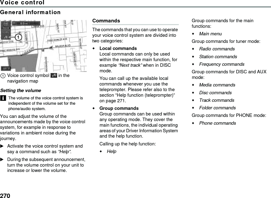 270Voice controlGeneral informationVoice control symbol  in the navigation mapSetting the volumeThe volume of the voice control system is independent of the volume set for the phone/audio system.You can adjust the volume of the announcements made by the voice control system, for example in response to variations in ambient noise during the journey.Activate the voice control system and say a command such as “Help”.During the subsequent announcement, turn the volume control on your unit to increase or lower the volume. CommandsThe commands that you can use to operate your voice control system are divided into two categories:Local commands Local commands can only be used within the respective main function, for example “Next track” when in DISC mode. You can call up the available local commands whenever you use the teleprompter. Please refer also to the section “Help function (teleprompter)” on page 271.Group commands Group commands can be used within any operating mode. They cover the main functions, the individual operating areas of your Driver Information System and the help function.Calling up the help function: Help Group commands for the main functions:Main menu Group commands for tuner mode:Radio commands Station commands Frequency commands Group commands for DISC and AUX mode:Media commands Disc commands Track commands Folder commands Group commands for PHONE mode:Phone commands 