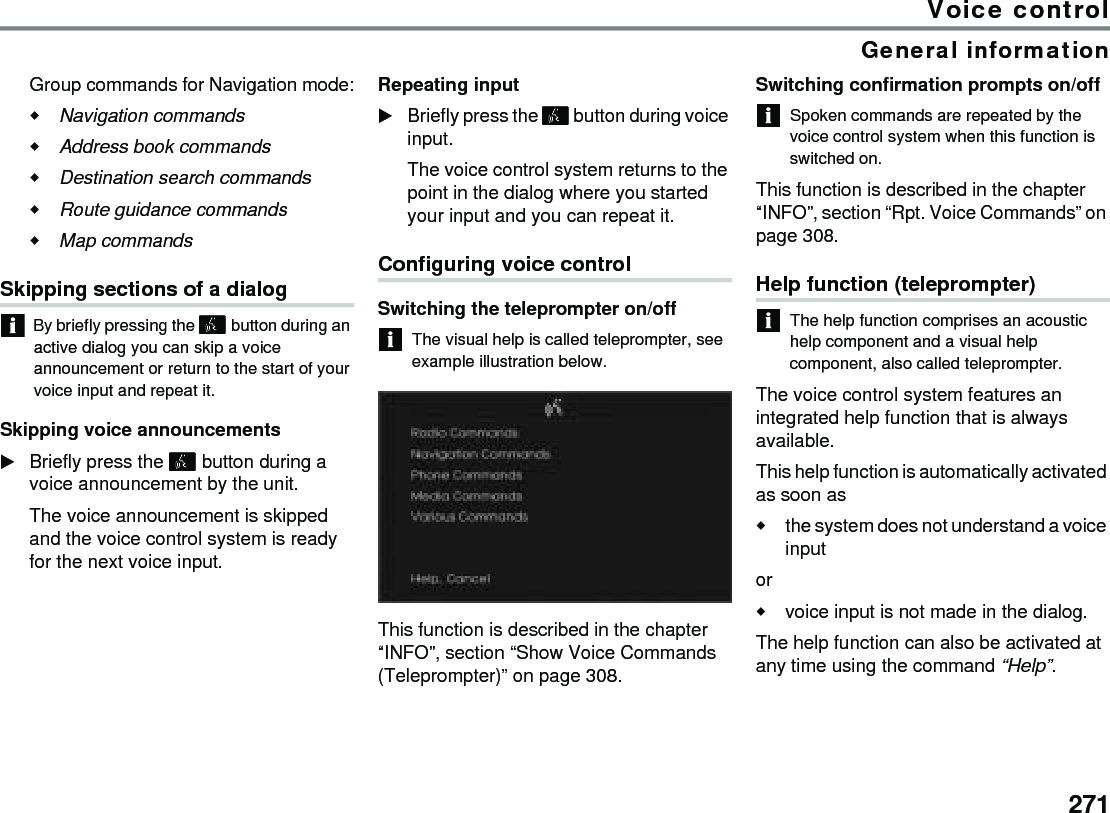 271Voice controlGeneral informationGroup commands for Navigation mode:Navigation commands Address book commands Destination search commands Route guidance commands Map commands Skipping sections of a dialogBy briefly pressing the  button during an active dialog you can skip a voice announcement or return to the start of your voice input and repeat it.Skipping voice announcementsBriefly press the  button during a voice announcement by the unit.The voice announcement is skipped and the voice control system is ready for the next voice input.Repeating inputBriefly press the  button during voice input. The voice control system returns to the point in the dialog where you started your input and you can repeat it.Configuring voice controlSwitching the teleprompter on/offThe visual help is called teleprompter, see example illustration below.This function is described in the chapter “INFO”, section “Show Voice Commands (Teleprompter)” on page 308.Switching confirmation prompts on/offSpoken commands are repeated by the voice control system when this function is switched on.This function is described in the chapter “INFO”, section “Rpt. Voice Commands” on page 308.Help function (teleprompter)The help function comprises an acoustic help component and a visual help component, also called teleprompter.The voice control system features an integrated help function that is always available. This help function is automatically activated as soon as the system does not understand a voice input or voice input is not made in the dialog.The help function can also be activated at any time using the command “Help”.