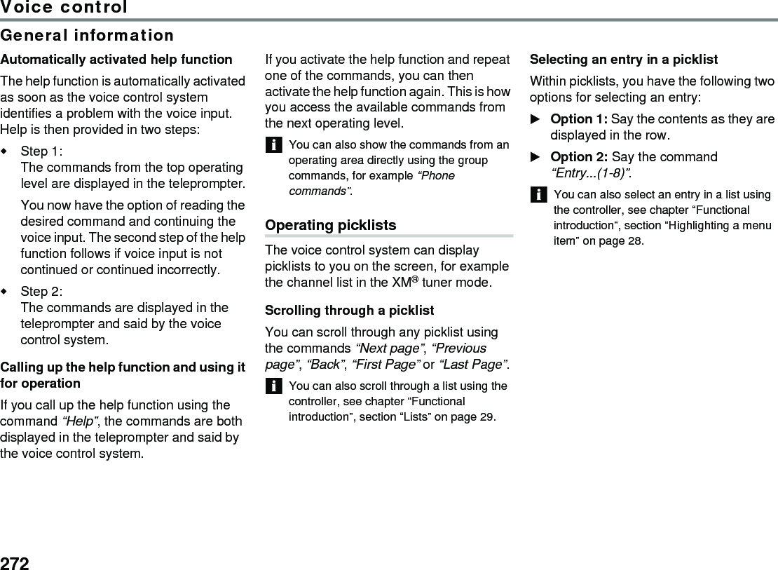 272Voice controlGeneral informationAutomatically activated help functionThe help function is automatically activated as soon as the voice control system identifies a problem with the voice input. Help is then provided in two steps:Step 1:The commands from the top operating level are displayed in the teleprompter.You now have the option of reading the desired command and continuing the voice input. The second step of the help function follows if voice input is not continued or continued incorrectly.Step 2: The commands are displayed in the teleprompter and said by the voice control system.Calling up the help function and using it for operationIf you call up the help function using the command “Help”, the commands are both displayed in the teleprompter and said by the voice control system.If you activate the help function and repeat one of the commands, you can then activate the help function again. This is how you access the available commands from the next operating level.You can also show the commands from an operating area directly using the group commands, for example “Phone commands”.Operating picklistsThe voice control system can display picklists to you on the screen, for example the channel list in the XM® tuner mode.Scrolling through a picklistYou can scroll through any picklist using the commands “Next page”, “Previous page”, “Back”, “First Page” or “Last Page”. You can also scroll through a list using the controller, see chapter “Functional introduction”, section “Lists” on page 29.Selecting an entry in a picklistWithin picklists, you have the following two options for selecting an entry:Option 1: Say the contents as they are displayed in the row.Option 2: Say the command “Entry...(1-8)”.You can also select an entry in a list using the controller, see chapter “Functional introduction”, section “Highlighting a menu item” on page 28.