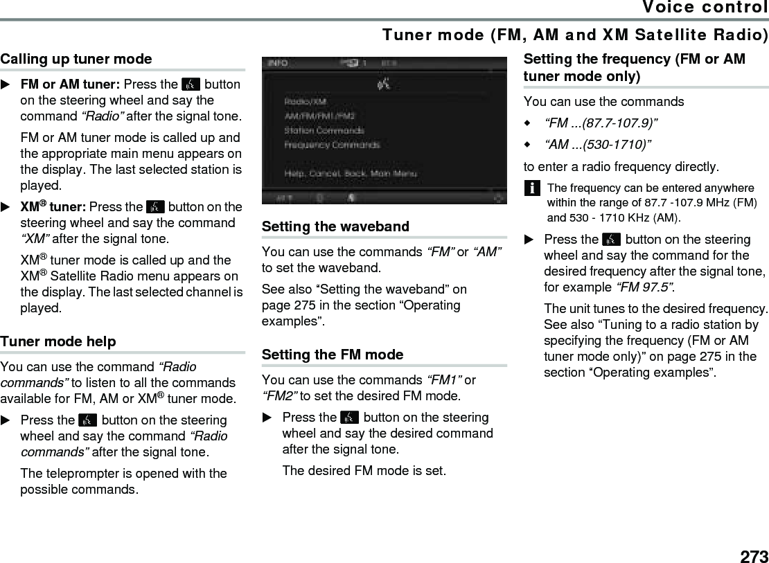 273Voice controlTuner mode (FM, AM and XM Satellite Radio)Calling up tuner modeFM or AM tuner: Press the  button on the steering wheel and say the command “Radio” after the signal tone. FM or AM tuner mode is called up and the appropriate main menu appears on the display. The last selected station is played.XM® tuner: Press the  button on the steering wheel and say the command “XM” after the signal tone. XM® tuner mode is called up and the XM® Satellite Radio menu appears on the display. The last selected channel is played.Tuner mode helpYou can use the command “Radio commands” to listen to all the commands available for FM, AM or XM® tuner mode.Press the  button on the steering wheel and say the command “Radio commands” after the signal tone.The teleprompter is opened with the possible commands.Setting the wavebandYou can use the commands “FM” or “AM” to set the waveband. See also “Setting the waveband” on page 275 in the section “Operating examples”.Setting the FM mode You can use the commands “FM1” or “FM2” to set the desired FM mode. Press the  button on the steering wheel and say the desired command after the signal tone. The desired FM mode is set. Setting the frequency (FM or AM tuner mode only)You can use the commands “FM ...(87.7-107.9)”“AM ...(530-1710)”to enter a radio frequency directly. The frequency can be entered anywhere within the range of 87.7 -107.9 MHz (FM) and 530 - 1710 KHz (AM).Press the  button on the steering wheel and say the command for the desired frequency after the signal tone, for example “FM 97.5”. The unit tunes to the desired frequency.See also “Tuning to a radio station by specifying the frequency (FM or AM tuner mode only)” on page 275 in the section “Operating examples”.