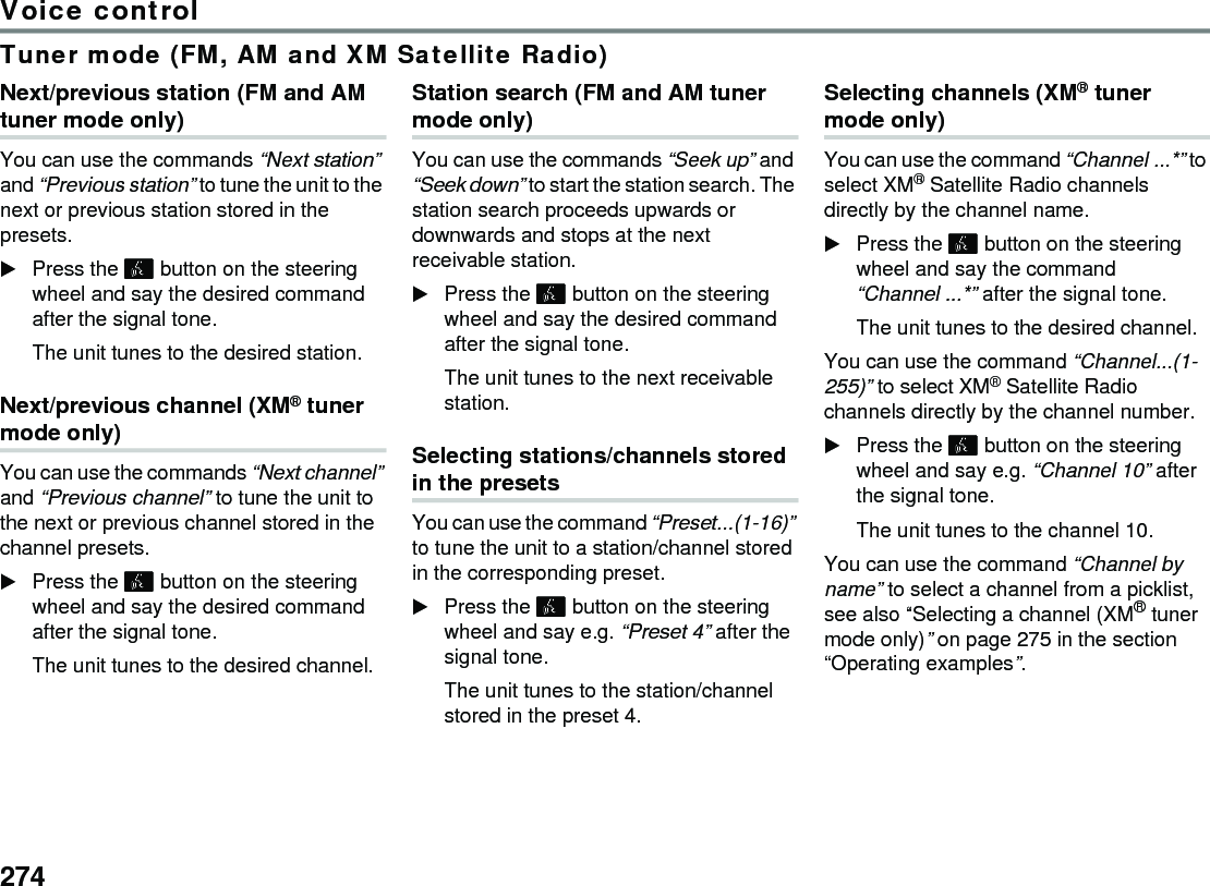 274Voice controlTuner mode (FM, AM and XM Satellite Radio)Next/previous station (FM and AM tuner mode only)You can use the commands “Next station” and “Previous station” to tune the unit to the next or previous station stored in the presets.Press the  button on the steering wheel and say the desired command after the signal tone.The unit tunes to the desired station.Next/previous channel (XM® tuner mode only)You can use the commands “Next channel” and “Previous channel” to tune the unit to the next or previous channel stored in the channel presets.Press the  button on the steering wheel and say the desired command after the signal tone.The unit tunes to the desired channel.Station search (FM and AM tuner mode only)You can use the commands “Seek up” and “Seek down” to start the station search. The station search proceeds upwards or downwards and stops at the next receivable station.Press the  button on the steering wheel and say the desired command after the signal tone.The unit tunes to the next receivable station.Selecting stations/channels stored in the presets You can use the command “Preset...(1-16)” to tune the unit to a station/channel stored in the corresponding preset. Press the  button on the steering wheel and say e.g. “Preset 4” after the signal tone. The unit tunes to the station/channel stored in the preset 4. Selecting channels (XM® tuner mode only)You can use the command “Channel ...*” to select XM® Satellite Radio channels directly by the channel name.Press the  button on the steering wheel and say the command “Channel ...*” after the signal tone.The unit tunes to the desired channel.You can use the command “Channel...(1-255)” to select XM® Satellite Radio channels directly by the channel number.Press the  button on the steering wheel and say e.g. “Channel 10” after the signal tone.The unit tunes to the channel 10.You can use the command “Channel by name” to select a channel from a picklist, see also “Selecting a channel (XM® tuner mode only)” on page 275 in the section “Operating examples”. 