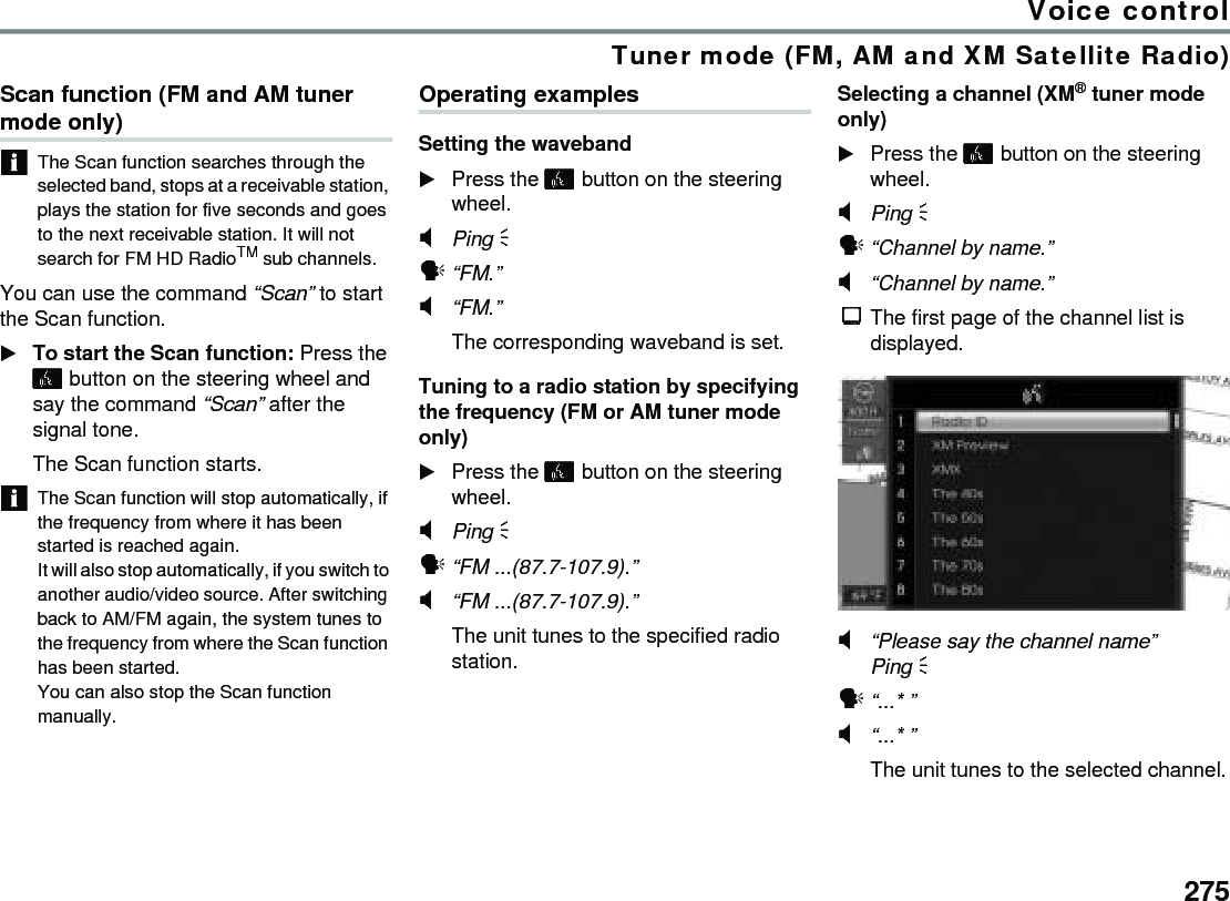 275Voice controlTuner mode (FM, AM and XM Satellite Radio)Scan function (FM and AM tuner mode only) The Scan function searches through the selected band, stops at a receivable station, plays the station for five seconds and goes to the next receivable station. It will not search for FM HD RadioTM sub channels.You can use the command “Scan” to start the Scan function. To start the Scan function: Press the  button on the steering wheel and say the command “Scan” after the signal tone. The Scan function starts. The Scan function will stop automatically, if the frequency from where it has been started is reached again.It will also stop automatically, if you switch to another audio/video source. After switching back to AM/FM again, the system tunes to the frequency from where the Scan function has been started.You can also stop the Scan function manually.Operating examplesSetting the waveband Press the  button on the steering wheel.#Ping % !“FM.”#“FM.”The corresponding waveband is set.Tuning to a radio station by specifying the frequency (FM or AM tuner mode only)Press the  button on the steering wheel.#Ping % !“FM ...(87.7-107.9).”#“FM ...(87.7-107.9).”The unit tunes to the specified radio station.Selecting a channel (XM® tuner mode only)Press the  button on the steering wheel.#Ping % !“Channel by name.”#“Channel by name.”$The first page of the channel list is displayed.#“Please say the channel name”Ping % !“...* ”#“...* ”The unit tunes to the selected channel.