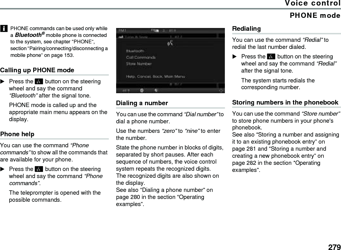 279Voice controlPHONE modePHONE commands can be used only while a Bluetooth® mobile phone is connected to the system, see chapter “PHONE”, section “Pairing/connecting/disconnecting a mobile phone” on page 153.Calling up PHONE modePress the  button on the steering wheel and say the command “Bluetooth” after the signal tone. PHONE mode is called up and the appropriate main menu appears on the display.Phone helpYou can use the command “Phone commands” to show all the commands that are available for your phone.Press the  button on the steering wheel and say the command “Phone commands”. The teleprompter is opened with the possible commands.Dialing a numberYou can use the command “Dial number” to dial a phone number.Use the numbers “zero” to “nine” to enter the number. State the phone number in blocks of digits, separated by short pauses. After each sequence of numbers, the voice control system repeats the recognized digits.The recognized digits are also shown on the display.See also “Dialing a phone number” on page 280 in the section “Operating examples”.RedialingYou can use the command “Redial” to redial the last number dialed.Press the  button on the steering wheel and say the command “Redial” after the signal tone.The system starts redials the corresponding number.Storing numbers in the phonebookYou can use the command “Store number” to store phone numbers in your phone&apos;s phonebook. See also “Storing a number and assigning it to an existing phonebook entry” on page 281 and “Storing a number and creating a new phonebook entry” on page 282 in the section “Operating examples”.