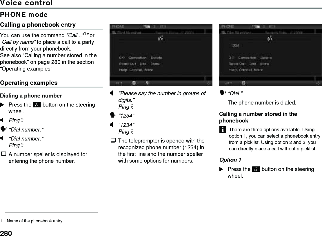 280Voice controlPHONE modeCalling a phonebook entryYou can use the command “Call...*1” or “Call by name” to place a call to a party directly from your phonebook. See also “Calling a number stored in the phonebook” on page 280 in the section “Operating examples”.Operating examplesDialing a phone numberPress the  button on the steering wheel.#Ping % !“Dial number.”#“Dial number.”Ping %$A number speller is displayed for entering the phone number.#“Please say the number in groups of digits.” Ping %!“1234”#“1234”Ping % $The teleprompter is opened with the recognized phone number (1234) in the first line and the number speller with some options for numbers.!“Dial.”The phone number is dialed.Calling a number stored in the phonebookThere are three options available. Using option 1, you can select a phonebook entry from a picklist. Using option 2 and 3, you can directly place a call without a picklist.Option 1 Press the  button on the steering wheel.1. Name of the phonebook entry