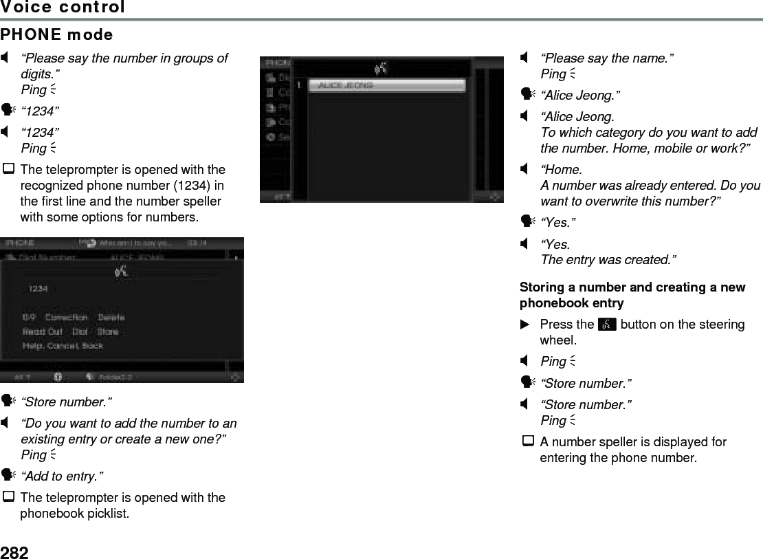 282Voice controlPHONE mode#“Please say the number in groups of digits.”Ping %!“1234”#“1234”Ping % $The teleprompter is opened with the recognized phone number (1234) in the first line and the number speller with some options for numbers.!“Store number.”#“Do you want to add the number to an existing entry or create a new one?”Ping % !“Add to entry.”$The teleprompter is opened with the phonebook picklist.#“Please say the name.”Ping % !“Alice Jeong.” #“Alice Jeong. To which category do you want to add the number. Home, mobile or work?” #“Home. A number was already entered. Do you want to overwrite this number?”!“Yes.”#“Yes.The entry was created.”Storing a number and creating a new phonebook entryPress the  button on the steering wheel.#Ping % !“Store number.”#“Store number.”Ping %$A number speller is displayed for entering the phone number.