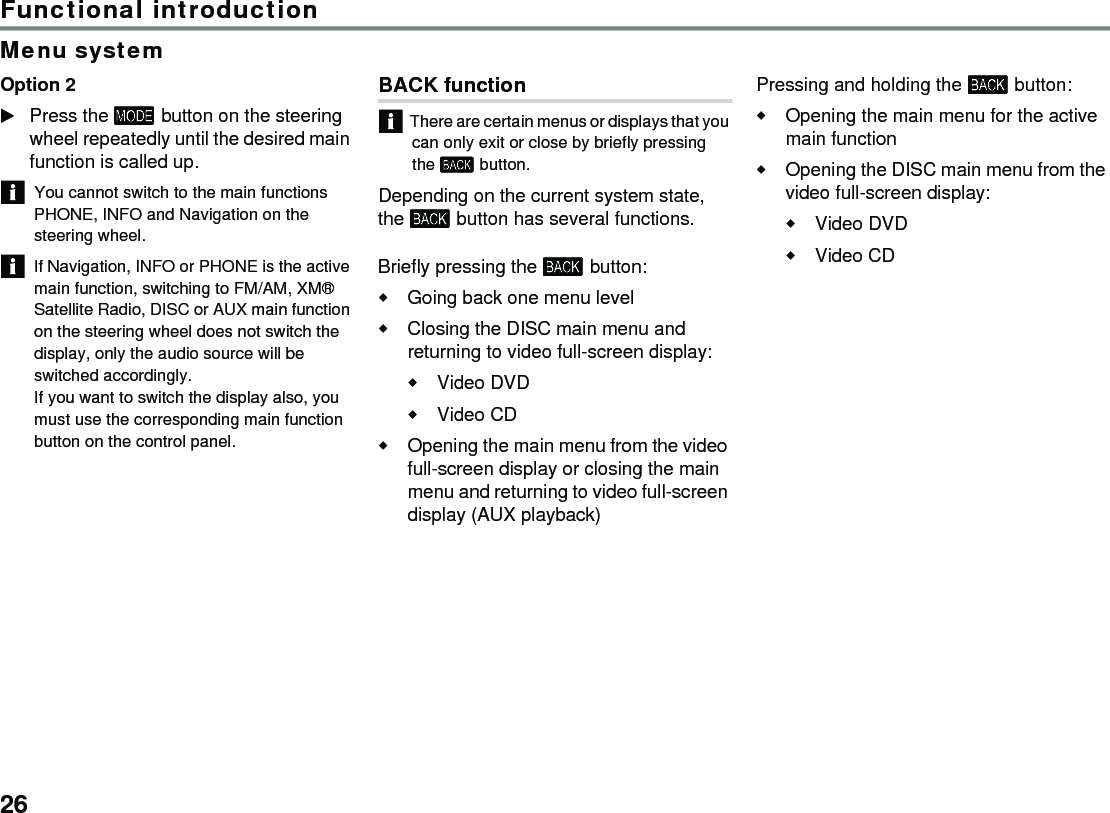 26Functional introductionMenu systemOption 2Press the  button on the steering wheel repeatedly until the desired main function is called up.You cannot switch to the main functions PHONE, INFO and Navigation on the steering wheel. If Navigation, INFO or PHONE is the active main function, switching to FM/AM, XM® Satellite Radio, DISC or AUX main function on the steering wheel does not switch the display, only the audio source will be switched accordingly.If you want to switch the display also, you must use the corresponding main function button on the control panel.BACK functionThere are certain menus or displays that you can only exit or close by briefly pressing the  button. Depending on the current system state, the  button has several functions. Briefly pressing the  button: Going back one menu level Closing the DISC main menu and returning to video full-screen display: Video DVD Video CD Opening the main menu from the video full-screen display or closing the main menu and returning to video full-screen display (AUX playback) Pressing and holding the  button: Opening the main menu for the active main function Opening the DISC main menu from the video full-screen display: Video DVD Video CD 
