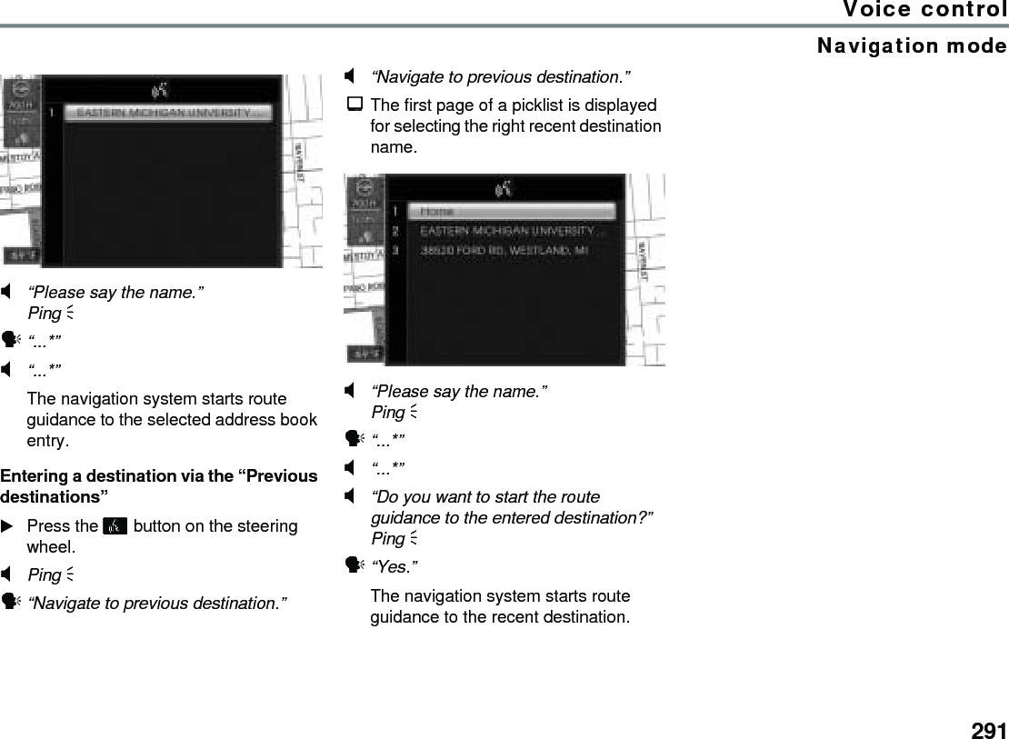 291Voice controlNavigation mode#“Please say the name.”Ping %!“...*” #“...*” The navigation system starts route guidance to the selected address book entry.Entering a destination via the “Previous destinations”Press the  button on the steering wheel.#Ping % !“Navigate to previous destination.” #“Navigate to previous destination.” $The first page of a picklist is displayed for selecting the right recent destination name.#“Please say the name.”Ping % !“...*” #“...*” #“Do you want to start the route guidance to the entered destination?”Ping % !“Yes.” The navigation system starts route guidance to the recent destination.