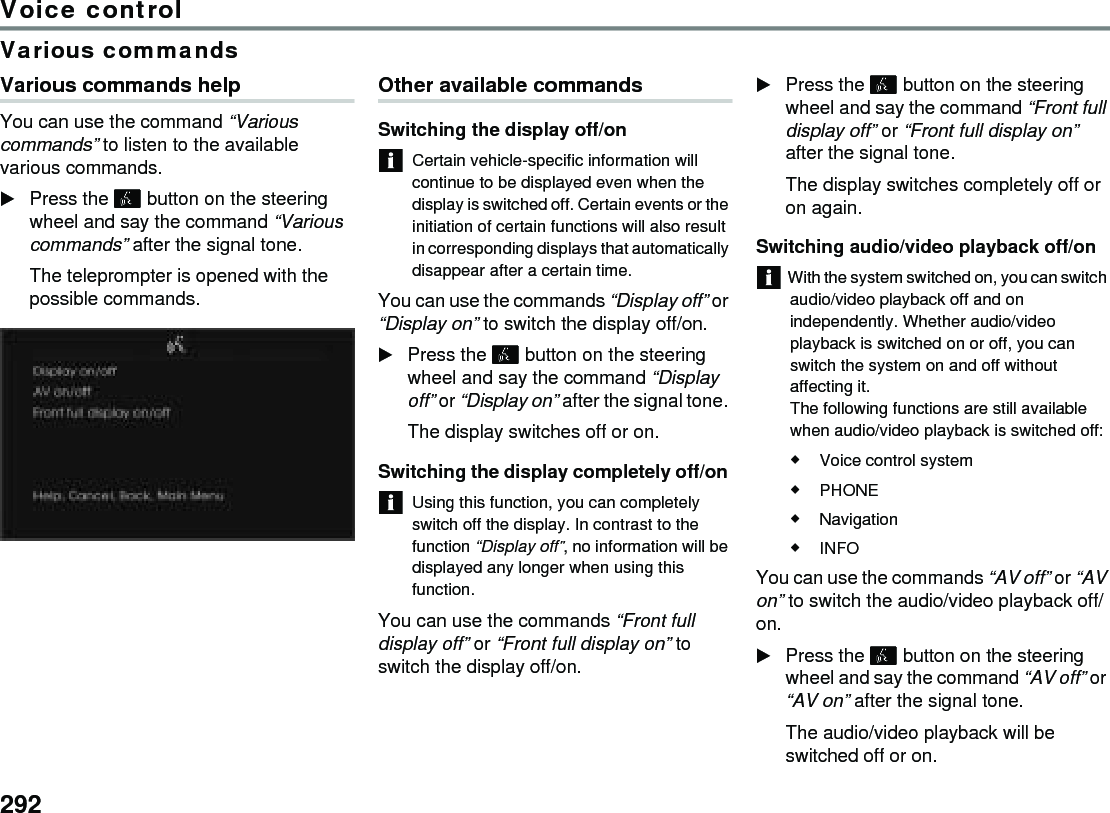 292Voice controlVarious commandsVarious commands help You can use the command “Various commands” to listen to the available various commands. Press the  button on the steering wheel and say the command “Various commands” after the signal tone. The teleprompter is opened with the possible commands. Other available commands Switching the display off/on Certain vehicle-specific information will continue to be displayed even when the display is switched off. Certain events or the initiation of certain functions will also result in corresponding displays that automatically disappear after a certain time. You can use the commands “Display off” or “Display on” to switch the display off/on. Press the  button on the steering wheel and say the command “Display off” or “Display on” after the signal tone. The display switches off or on. Switching the display completely off/on Using this function, you can completely switch off the display. In contrast to the function “Display off”, no information will be displayed any longer when using this function. You can use the commands “Front full display off” or “Front full display on” to switch the display off/on. Press the  button on the steering wheel and say the command “Front full display off” or “Front full display on” after the signal tone. The display switches completely off or on again. Switching audio/video playback off/on With the system switched on, you can switch audio/video playback off and on independently. Whether audio/video playback is switched on or off, you can switch the system on and off without affecting it.The following functions are still available when audio/video playback is switched off: Voice control system PHONE Navigation INFO You can use the commands “AV off” or “AV on” to switch the audio/video playback off/on. Press the  button on the steering wheel and say the command “AV off” or “AV on” after the signal tone. The audio/video playback will be switched off or on. 