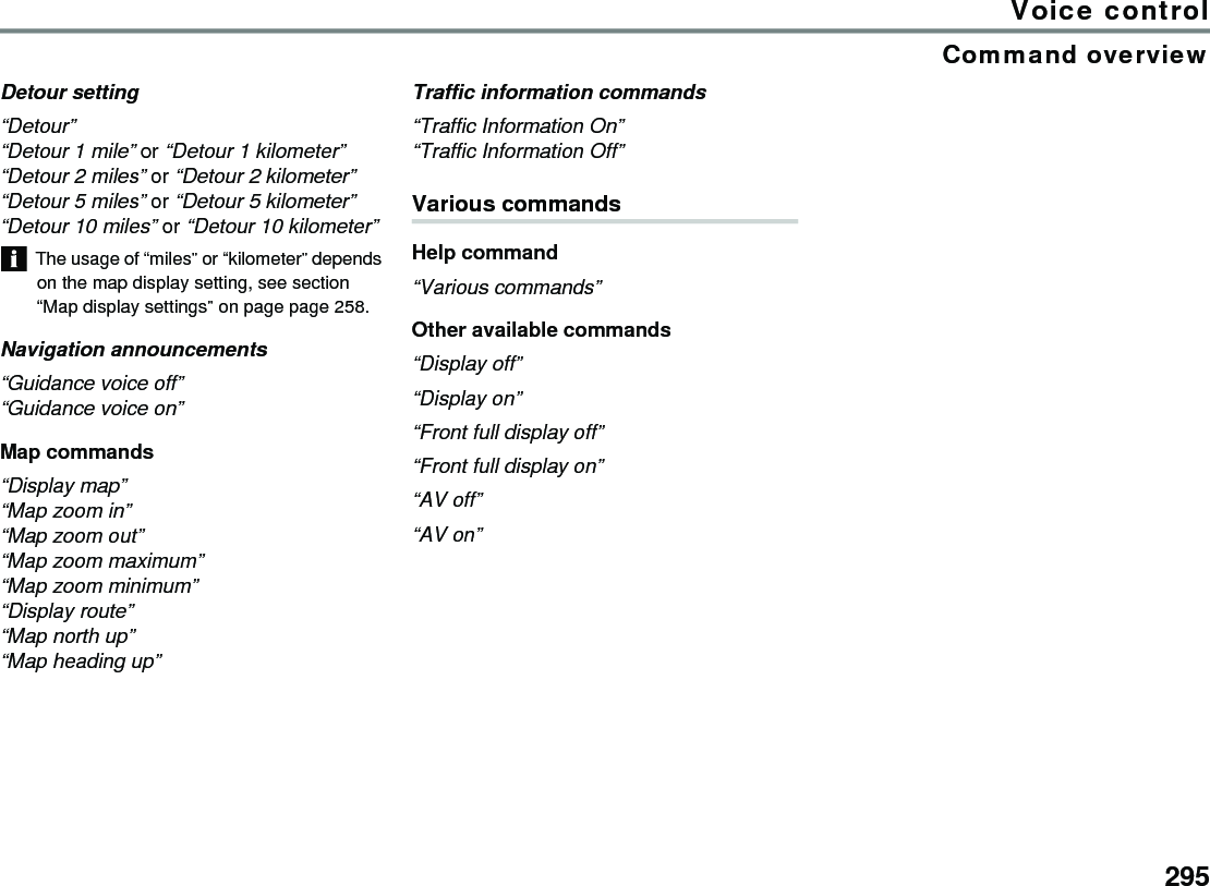 295Voice controlCommand overviewDetour setting“Detour”“Detour 1 mile” or “Detour 1 kilometer”“Detour 2 miles” or “Detour 2 kilometer”“Detour 5 miles” or “Detour 5 kilometer”“Detour 10 miles” or “Detour 10 kilometer” The usage of “miles” or “kilometer” depends on the map display setting, see section “Map display settings” on page page 258.Navigation announcements“Guidance voice off” “Guidance voice on”Map commands“Display map” “Map zoom in” “Map zoom out”“Map zoom maximum” “Map zoom minimum” “Display route”“Map north up” “Map heading up”Traffic information commands“Traffic Information On”“Traffic Information Off”Various commands Help command “Various commands” Other available commands “Display off” “Display on” “Front full display off” “Front full display on” “AV off” “AV on” 