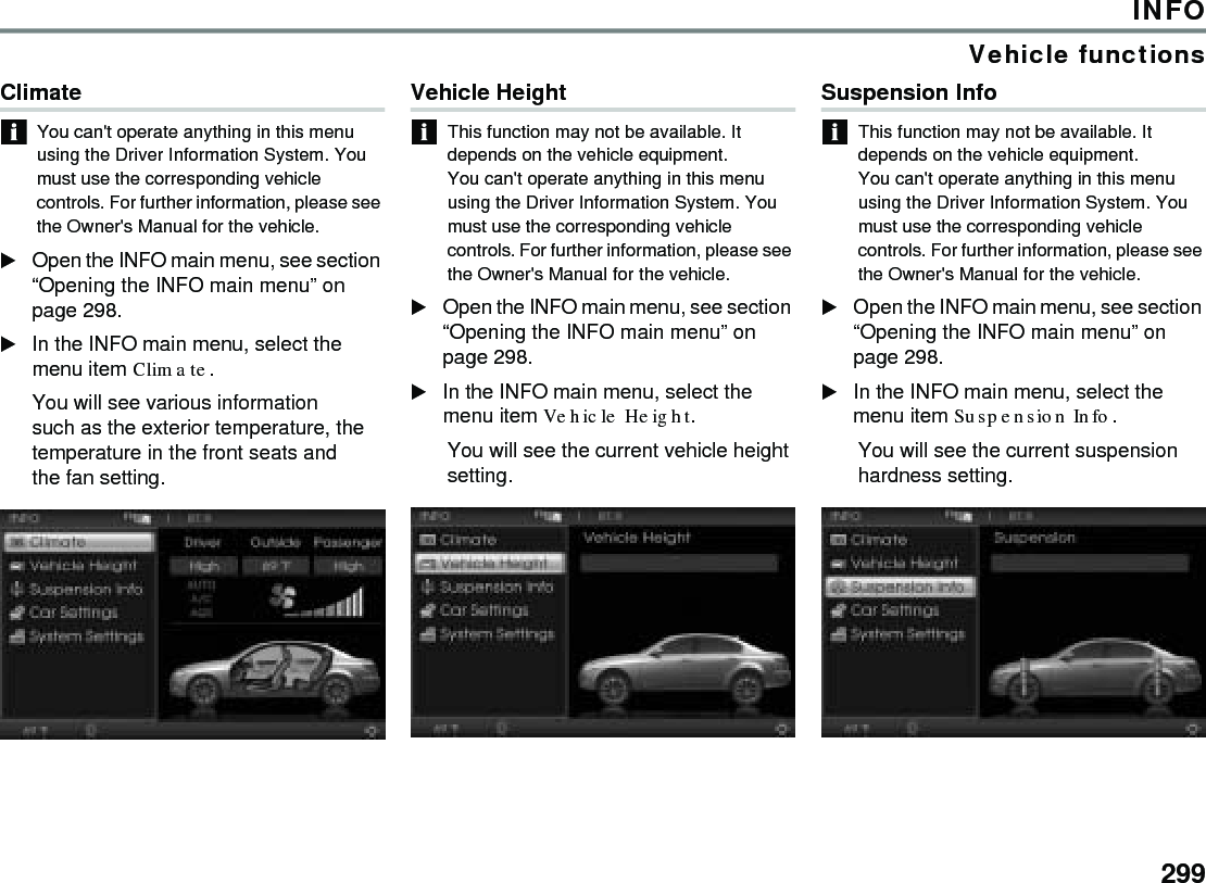 299INFOVehicle functionsClimateYou can&apos;t operate anything in this menu using the Driver Information System. You must use the corresponding vehicle controls. For further information, please see the Owner&apos;s Manual for the vehicle.Open the INFO main menu, see section “Opening the INFO main menu” on page 298. In the INFO main menu, select the menu item Climate.You will see various information such as the exterior temperature, the temperature in the front seats and the fan setting. Vehicle Height This function may not be available. It depends on the vehicle equipment.You can&apos;t operate anything in this menu using the Driver Information System. You must use the corresponding vehicle controls. For further information, please see the Owner&apos;s Manual for the vehicle. Open the INFO main menu, see section “Opening the INFO main menu” on page 298. In the INFO main menu, select the menu item Vehicle Height. You will see the current vehicle height setting. Suspension Info This function may not be available. It depends on the vehicle equipment.You can&apos;t operate anything in this menu using the Driver Information System. You must use the corresponding vehicle controls. For further information, please see the Owner&apos;s Manual for the vehicle. Open the INFO main menu, see section “Opening the INFO main menu” on page 298. In the INFO main menu, select the menu item Suspension Info. You will see the current suspension hardness setting. 