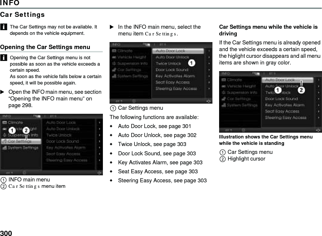 300INFOCar SettingsThe Car Settings may not be available. It depends on the vehicle equipment.Opening the Car Settings menuOpening the Car Settings menu is not possible as soon as the vehicle exceeds a certain speed. As soon as the vehicle falls below a certain speed, it will be possible again.Open the INFO main menu, see section “Opening the INFO main menu” on page 298.INFO main menuCar Settings menu item In the INFO main menu, select the menu item Car Settings.Car Settings menuThe following functions are available:Auto Door Lock, see page 301Auto Door Unlock, see page 302Twice Unlock, see page 303 Door Lock Sound, see page 303Key Activates Alarm, see page 303 Seat Easy Access, see page 303 Steering Easy Access, see page 303 Car Settings menu while the vehicle is drivingIf the Car Settings menu is already opened and the vehicle exceeds a certain speed, the higlight cursor disappears and all menu items are shown in gray color.Illustration shows the Car Settings menu while the vehicle is standingCar Settings menuHighlight cursor