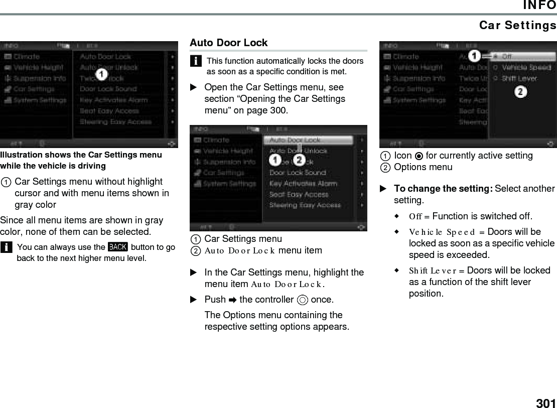 301INFOCar SettingsIllustration shows the Car Settings menu while the vehicle is drivingCar Settings menu without highlight cursor and with menu items shown in gray colorSince all menu items are shown in gray color, none of them can be selected. You can always use the  button to go back to the next higher menu level.Auto Door Lock This function automatically locks the doors as soon as a specific condition is met.Open the Car Settings menu, see section “Opening the Car Settings menu” on page 300.Car Settings menuAuto Door Lock menu item In the Car Settings menu, highlight the menu item Auto Door Lock.Push  the controller  once. The Options menu containing the respective setting options appears.Icon  for currently active settingOptions menu To change the setting: Select another setting.Off = Function is switched off.Vehicle Speed = Doors will be locked as soon as a specific vehicle speed is exceeded.Shift Lever = Doors will be locked as a function of the shift lever position.