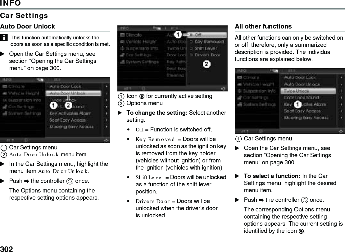302INFOCar SettingsAuto Door Unlock This function automatically unlocks the doors as soon as a specific condition is met.Open the Car Settings menu, see section “Opening the Car Settings menu” on page 300.Car Settings menuAuto Door Unlock menu item In the Car Settings menu, highlight the menu item Auto Door Unlock.Push  the controller  once. The Options menu containing the respective setting options appears.Icon  for currently active settingOptions menu To change the setting: Select another setting.Off = Function is switched off.Key Removed = Doors will be unlocked as soon as the ignition key is removed from the key holder (vehicles without ignition) or from the ignition (vehicles with ignition).Shift Lever = Doors will be unlocked as a function of the shift lever position.Drivers Door = Doors will be unlocked when the driver&apos;s door is unlocked.All other functionsAll other functions can only be switched on or off; therefore, only a summarized description is provided. The individual functions are explained below.Car Settings menuOpen the Car Settings menu, see section “Opening the Car Settings menu” on page 300.To select a function: In the Car Settings menu, highlight the desired menu item.Push  the controller  once. The corresponding Options menu containing the respective setting options appears. The current setting is identified by the icon .