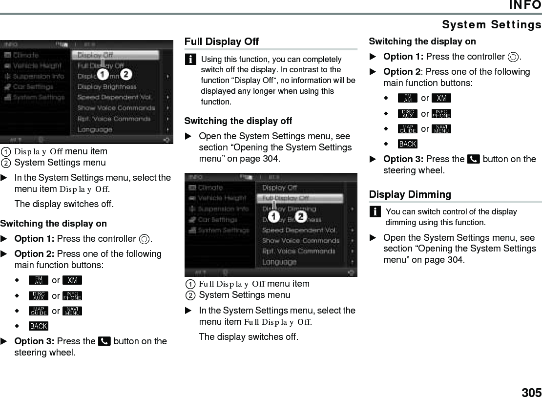 305INFOSystem SettingsDisplay Off menu item System Settings menu In the System Settings menu, select the menu item Display Off.The display switches off. Switching the display onOption 1: Press the controller .Option 2: Press one of the following main function buttons: or  or   or  Option 3: Press the  button on the steering wheel.Full Display Off Using this function, you can completely switch off the display. In contrast to the function “Display Off”, no information will be displayed any longer when using this function. Switching the display off Open the System Settings menu, see section “Opening the System Settings menu” on page 304. Full Display Off menu item System Settings menu In the System Settings menu, select the menu item Full Display Off. The display switches off. Switching the display on Option 1: Press the controller . Option 2: Press one of the following main function buttons:  or   or   or   Option 3: Press the  button on the steering wheel. Display Dimming You can switch control of the display dimming using this function.Open the System Settings menu, see section “Opening the System Settings menu” on page 304. 