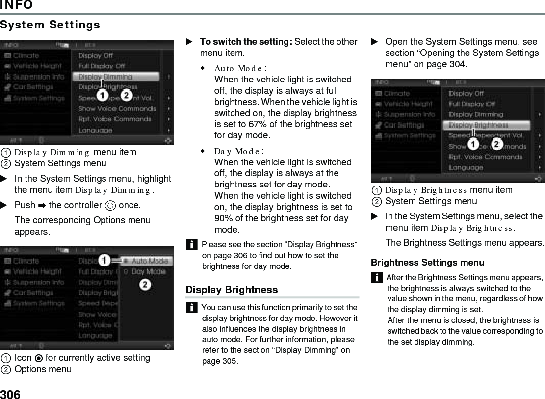 306INFOSystem SettingsDisplay Dimming menu item System Settings menu In the System Settings menu, highlight the menu item Display Dimming.Push  the controller  once. The corresponding Options menu appears. Icon  for currently active settingOptions menu To switch the setting: Select the other menu item.Auto Mode: When the vehicle light is switched off, the display is always at full brightness. When the vehicle light is switched on, the display brightness is set to 67% of the brightness set for day mode.Day Mode:When the vehicle light is switched off, the display is always at the brightness set for day mode.When the vehicle light is switched on, the display brightness is set to 90% of the brightness set for day mode.Please see the section “Display Brightness” on page 306 to find out how to set the brightness for day mode.Display Brightness You can use this function primarily to set the display brightness for day mode. However it also influences the display brightness in auto mode. For further information, please refer to the section “Display Dimming” on page 305.Open the System Settings menu, see section “Opening the System Settings menu” on page 304.Display Brightness menu item System Settings menu In the System Settings menu, select the menu item Display Brightness.The Brightness Settings menu appears.Brightness Settings menu After the Brightness Settings menu appears, the brightness is always switched to the value shown in the menu, regardless of how the display dimming is set.After the menu is closed, the brightness is switched back to the value corresponding to the set display dimming.