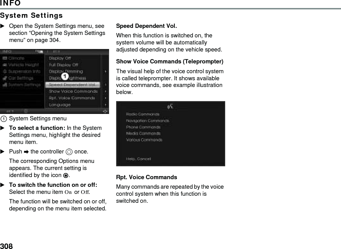 308INFOSystem SettingsOpen the System Settings menu, see section “Opening the System Settings menu” on page 304. System Settings menu To select a function: In the System Settings menu, highlight the desired menu item. Push  the controller  once. The corresponding Options menu appears. The current setting is identified by the icon . To switch the function on or off: Select the menu item On or Off. The function will be switched on or off, depending on the menu item selected. Speed Dependent Vol. When this function is switched on, the system volume will be automatically adjusted depending on the vehicle speed. Show Voice Commands (Teleprompter) The visual help of the voice control system is called teleprompter. It shows available voice commands, see example illustration below. Rpt. Voice Commands Many commands are repeated by the voice control system when this function is switched on. 