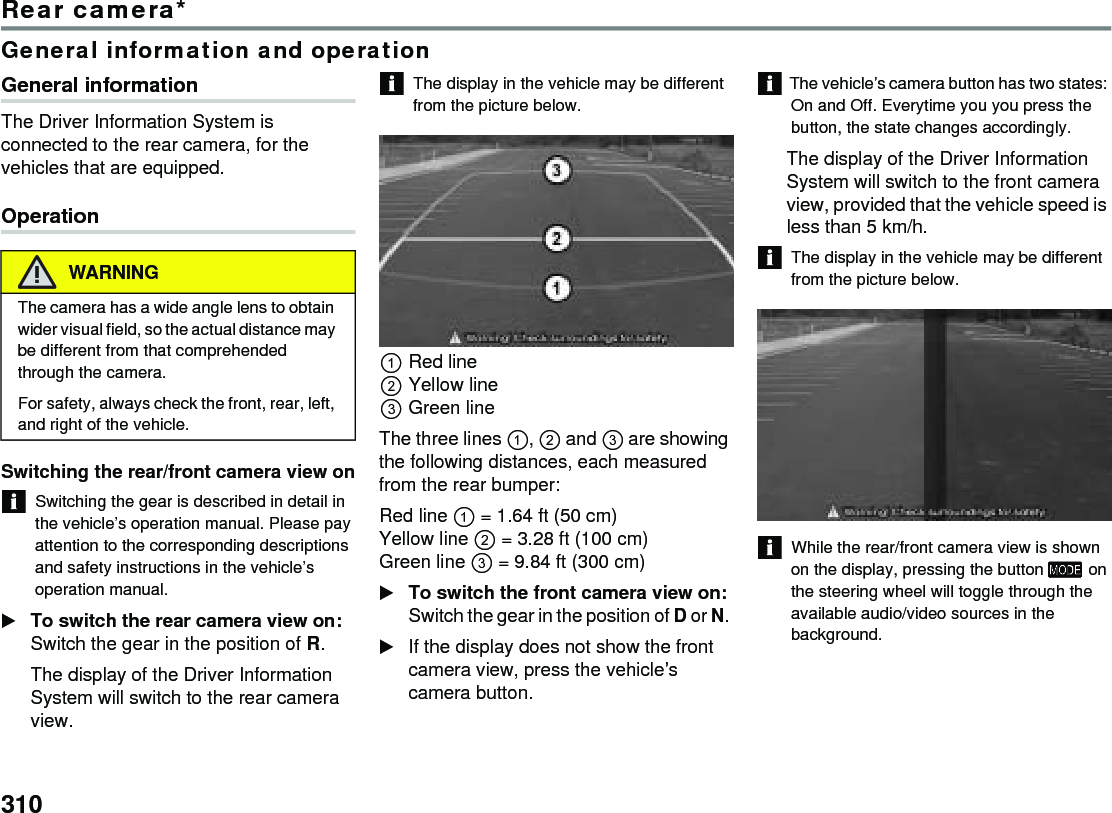 310Rear camera*General information and operationGeneral informationThe Driver Information System is connected to the rear camera, for the vehicles that are equipped.OperationSwitching the rear/front camera view onSwitching the gear is described in detail in the vehicle’s operation manual. Please pay attention to the corresponding descriptions and safety instructions in the vehicle’s operation manual. To switch the rear camera view on: Switch the gear in the position of R.The display of the Driver Information System will switch to the rear camera view. The display in the vehicle may be different from the picture below.Red line Yellow lineGreen line The three lines ,  and  are showing the following distances, each measured from the rear bumper:Red line  = 1.64 ft (50 cm) Yellow line  = 3.28 ft (100 cm)Green line  = 9.84 ft (300 cm) To switch the front camera view on: Switch the gear in the position of D or N. If the display does not show the front camera view, press the vehicle’s camera button. The vehicle’s camera button has two states: On and Off. Everytime you you press the button, the state changes accordingly. The display of the Driver Information System will switch to the front camera view, provided that the vehicle speed is less than 5 km/h. The display in the vehicle may be different from the picture below. While the rear/front camera view is shown on the display, pressing the button  on the steering wheel will toggle through the available audio/video sources in the background. WARNINGThe camera has a wide angle lens to obtain wider visual field, so the actual distance may be different from that comprehended through the camera. For safety, always check the front, rear, left, and right of the vehicle. 