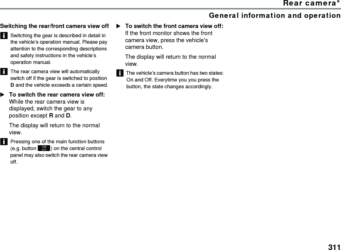 311Rear camera*General information and operationSwitching the rear/front camera view offSwitching the gear is described in detail in the vehicle’s operation manual. Please pay attention to the corresponding descriptions and safety instructions in the vehicle’s operation manual. The rear camera view will automatically switch off if the gear is switched to position D and the vehicle exceeds a certain speed.To switch the rear camera view off: While the rear camera view is displayed, switch the gear to any position except R and D. The display will return to the normal view.Pressing one of the main function buttons (e.g. button ) on the central control panel may also switch the rear camera view off.To switch the front camera view off: If the front monitor shows the front camera view, press the vehicle’s camera button. The display will return to the normal view. The vehicle’s camera button has two states: On and Off. Everytime you you press the button, the state changes accordingly. 