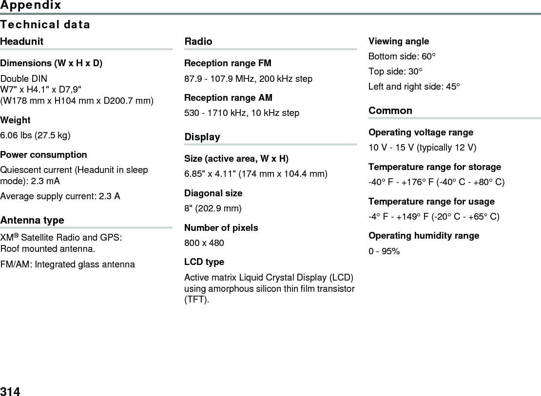 314AppendixTechnical dataHeadunitDimensions (W x H x D)Double DIN W7&quot; x H4.1&quot; x D7,9&quot; (W178 mm x H104 mm x D200.7 mm)Weight6.06 lbs (27.5 kg) Power consumptionQuiescent current (Headunit in sleep mode): 2.3 mAAverage supply current: 2.3 AAntenna typeXM® Satellite Radio and GPS: Roof mounted antenna.FM/AM: Integrated glass antennaRadioReception range FM 87.9 - 107.9 MHz, 200 kHz step Reception range AM 530 - 1710 kHz, 10 kHz step DisplaySize (active area, W x H)6.85&quot; x 4.11&quot; (174 mm x 104.4 mm)Diagonal size8&quot; (202.9 mm)Number of pixels800 x 480LCD typeActive matrix Liquid Crystal Display (LCD) using amorphous silicon thin film transistor (TFT).Viewing angleBottom side: 60° Top side: 30°Left and right side: 45°CommonOperating voltage range10 V - 15 V (typically 12 V)Temperature range for storage-40° F - +176° F (-40° C - +80° C) Temperature range for usage-4° F - +149° F (-20° C - +65° C) Operating humidity range0 - 95%