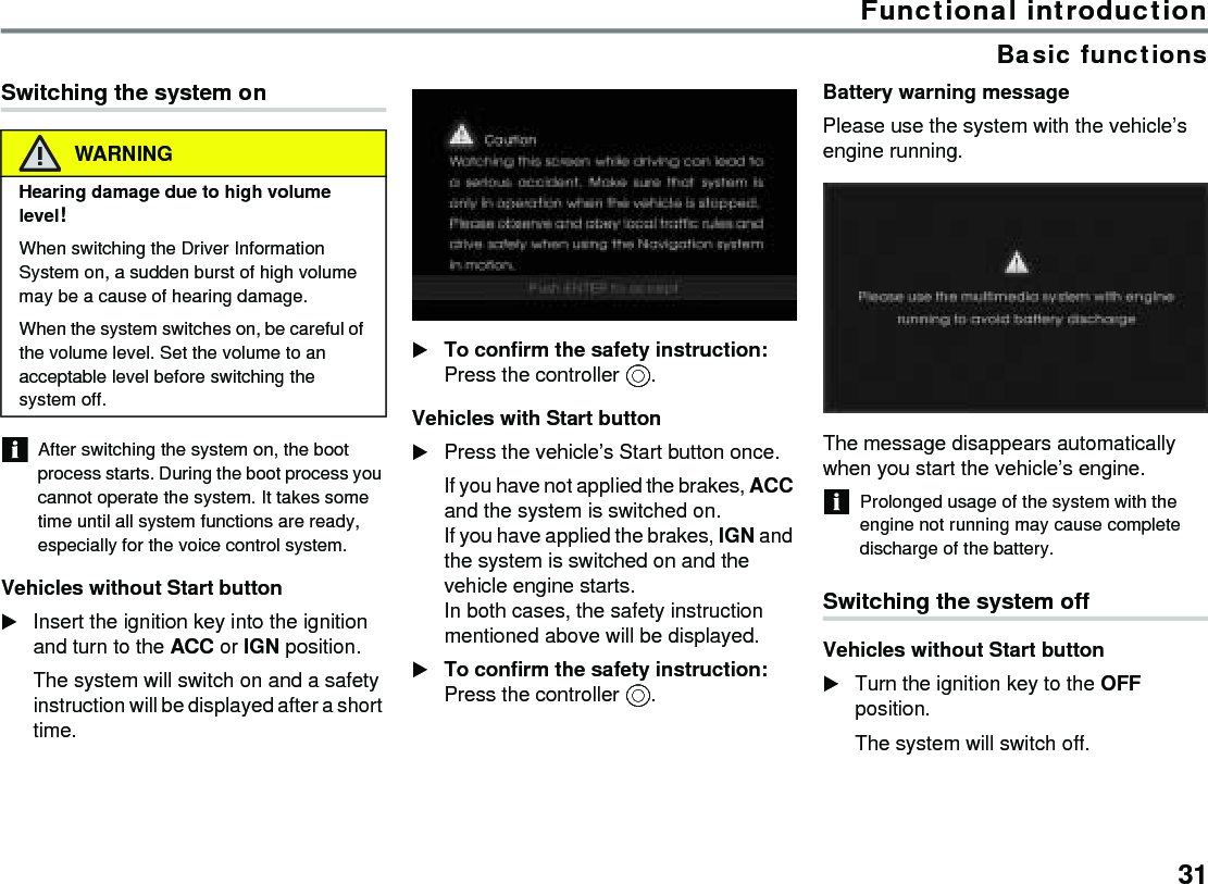 31Functional introductionBasic functionsSwitching the system onAfter switching the system on, the boot process starts. During the boot process you cannot operate the system. It takes some time until all system functions are ready, especially for the voice control system.Vehicles without Start button Insert the ignition key into the ignition and turn to the ACC or IGN position.The system will switch on and a safety instruction will be displayed after a short time.To confirm the safety instruction: Press the controller .Vehicles with Start button Press the vehicle’s Start button once.If you have not applied the brakes, ACC and the system is switched on.If you have applied the brakes, IGN and the system is switched on and the vehicle engine starts.In both cases, the safety instruction mentioned above will be displayed.To confirm the safety instruction: Press the controller .Battery warning messagePlease use the system with the vehicle’s engine running. The message disappears automatically when you start the vehicle’s engine. Prolonged usage of the system with the engine not running may cause complete discharge of the battery. Switching the system offVehicles without Start button Turn the ignition key to the OFF position.The system will switch off.WARNINGHearing damage due to high volume level! When switching the Driver Information System on, a sudden burst of high volume may be a cause of hearing damage.When the system switches on, be careful of the volume level. Set the volume to an acceptable level before switching the system off.