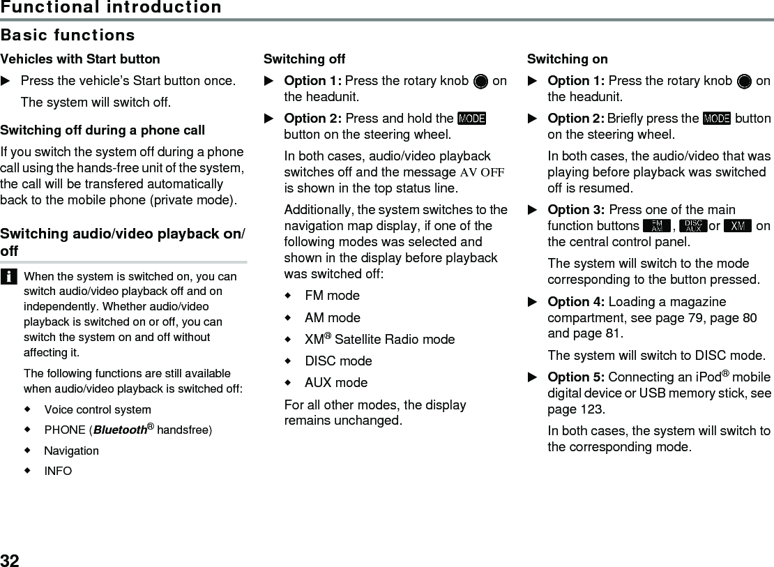 32Functional introductionBasic functionsVehicles with Start button Press the vehicle’s Start button once.The system will switch off.Switching off during a phone callIf you switch the system off during a phone call using the hands-free unit of the system, the call will be transfered automatically back to the mobile phone (private mode).Switching audio/video playback on/offWhen the system is switched on, you can switch audio/video playback off and on independently. Whether audio/video playback is switched on or off, you can switch the system on and off without affecting it.The following functions are still available when audio/video playback is switched off:Voice control system PHONE (Bluetooth® handsfree)NavigationINFO Switching offOption 1: Press the rotary knob  on the headunit.Option 2: Press and hold the  button on the steering wheel.In both cases, audio/video playback switches off and the message AV OFF is shown in the top status line.Additionally, the system switches to the navigation map display, if one of the following modes was selected and shown in the display before playback was switched off:FM modeAM modeXM® Satellite Radio modeDISC modeAUX modeFor all other modes, the display remains unchanged.Switching onOption 1: Press the rotary knob  on the headunit.Option 2: Briefly press the  button on the steering wheel.In both cases, the audio/video that was playing before playback was switched off is resumed.Option 3: Press one of the main function buttons , or  on the central control panel.The system will switch to the mode corresponding to the button pressed.Option 4: Loading a magazine compartment, see page 79, page 80 and page 81. The system will switch to DISC mode. Option 5: Connecting an iPod® mobile digital device or USB memory stick, see page 123. In both cases, the system will switch to the corresponding mode.