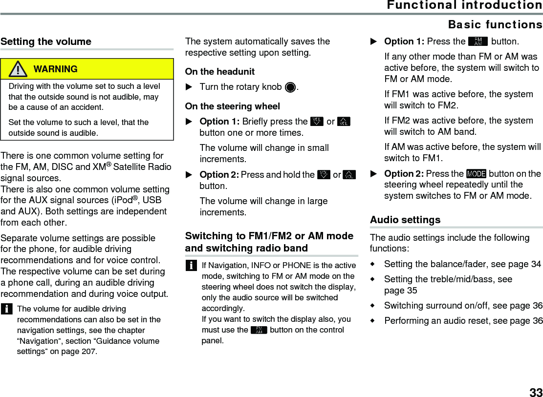 33Functional introductionBasic functionsSetting the volumeThere is one common volume setting for the FM, AM, DISC and XM® Satellite Radio signal sources.There is also one common volume setting for the AUX signal sources (iPod®, USB and AUX). Both settings are independent from each other. Separate volume settings are possible for the phone, for audible driving recommendations and for voice control. The respective volume can be set during a phone call, during an audible driving recommendation and during voice output.The volume for audible driving recommendations can also be set in the navigation settings, see the chapter “Navigation”, section “Guidance volume settings” on page 207.The system automatically saves the respective setting upon setting.On the headunitTurn the rotary knob .On the steering wheelOption 1: Briefly press the  or  button one or more times.The volume will change in small increments.Option 2: Press and hold the  or  button.The volume will change in large increments.Switching to FM1/FM2 or AM mode and switching radio bandIf Navigation, INFO or PHONE is the active mode, switching to FM or AM mode on the steering wheel does not switch the display, only the audio source will be switched accordingly. If you want to switch the display also, you must use the  button on the control panel. Option 1: Press the  button.If any other mode than FM or AM was active before, the system will switch to FM or AM mode. If FM1 was active before, the system will switch to FM2. If FM2 was active before, the system will switch to AM band. If AM was active before, the system will switch to FM1. Option 2: Press the  button on the steering wheel repeatedly until the system switches to FM or AM mode.Audio settingsThe audio settings include the following functions:Setting the balance/fader, see page 34Setting the treble/mid/bass, see page 35Switching surround on/off, see page 36Performing an audio reset, see page 36WARNINGDriving with the volume set to such a level that the outside sound is not audible, may be a cause of an accident.Set the volume to such a level, that the outside sound is audible.