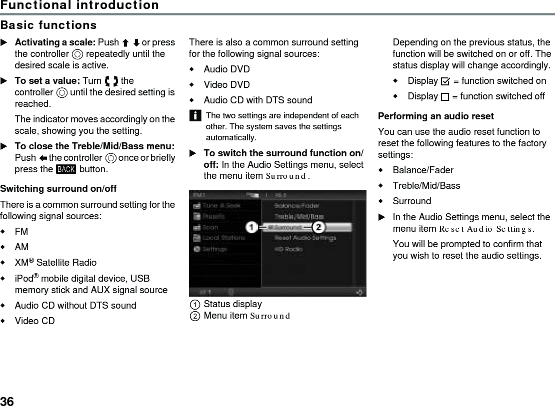 36Functional introductionBasic functionsActivating a scale: Push  or press the controller  repeatedly until the desired scale is active.To set a value: Turn  the controller  until the desired setting is reached.The indicator moves accordingly on the scale, showing you the setting.To close the Treble/Mid/Bass menu: Push  the controller  once or briefly press the  button.Switching surround on/offThere is a common surround setting for the following signal sources:FMAMXM® Satellite RadioiPod® mobile digital device, USB memory stick and AUX signal source Audio CD without DTS soundVideo CDThere is also a common surround setting for the following signal sources:Audio DVDVideo DVD Audio CD with DTS soundThe two settings are independent of each other. The system saves the settings automatically.To switch the surround function on/off: In the Audio Settings menu, select the menu item Surround.Status displayMenu item SurroundDepending on the previous status, the function will be switched on or off. The status display will change accordingly.Display  = function switched onDisplay  = function switched off Performing an audio resetYou can use the audio reset function to reset the following features to the factory settings:Balance/FaderTreble/Mid/BassSurroundIn the Audio Settings menu, select the menu item Reset Audio Settings.You will be prompted to confirm that you wish to reset the audio settings. 