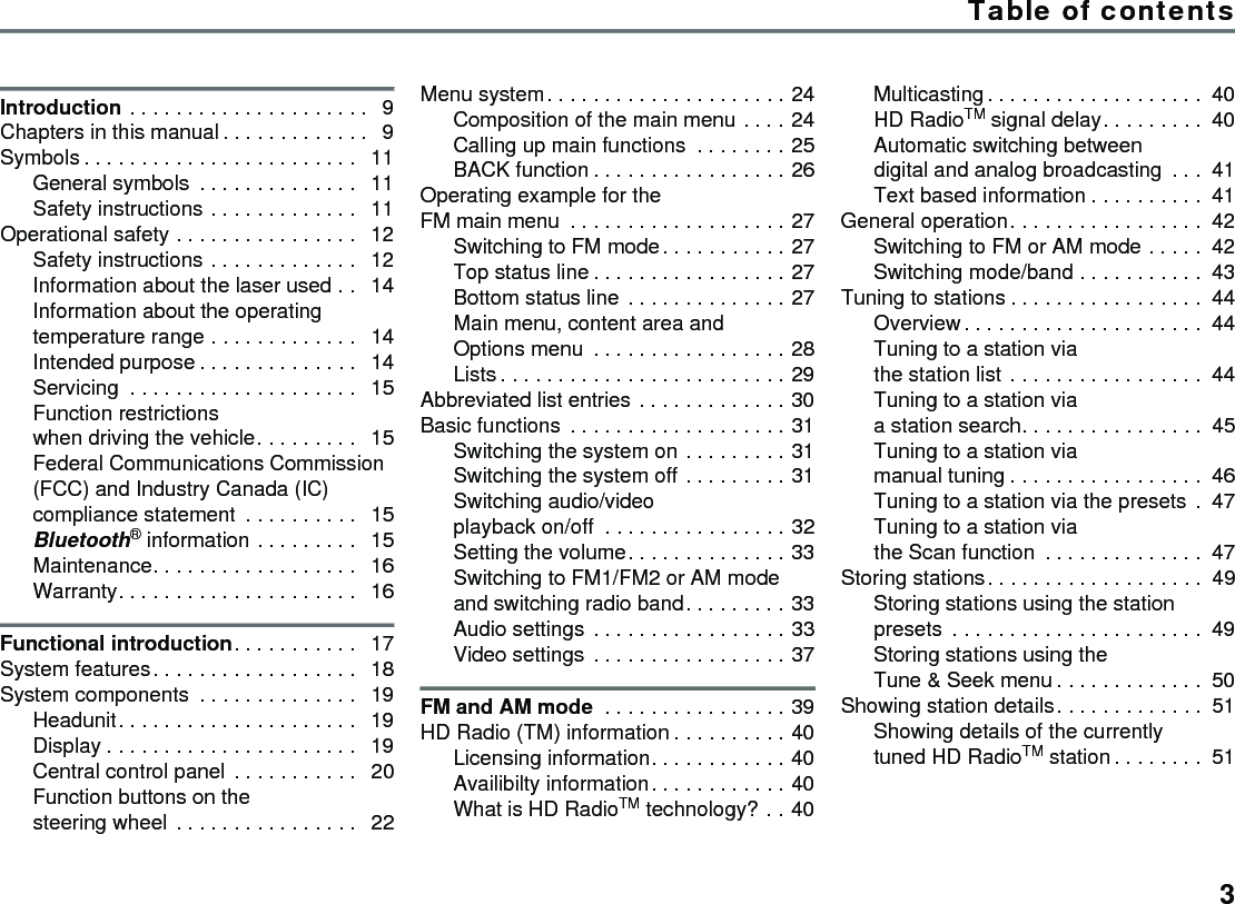 3Introduction . . . . . . . . . . . . . . . . . . . . .  9Chapters in this manual. . . . . . . . . . . . .  9Symbols . . . . . . . . . . . . . . . . . . . . . . . .  11General symbols  . . . . . . . . . . . . . .  11Safety instructions . . . . . . . . . . . . .  11Operational safety . . . . . . . . . . . . . . . .  12Safety instructions . . . . . . . . . . . . .  12Information about the laser used . .  14Information about the operating temperature range . . . . . . . . . . . . .  14Intended purpose . . . . . . . . . . . . . .  14Servicing  . . . . . . . . . . . . . . . . . . . .  15Function restrictions when driving the vehicle. . . . . . . . .  15Federal Communications Commission (FCC) and Industry Canada (IC) compliance statement  . . . . . . . . . .  15Bluetooth® information . . . . . . . . .  15Maintenance. . . . . . . . . . . . . . . . . .  16Warranty. . . . . . . . . . . . . . . . . . . . .  16Functional introduction. . . . . . . . . . .  17System features. . . . . . . . . . . . . . . . . .  18System components  . . . . . . . . . . . . . .  19Headunit. . . . . . . . . . . . . . . . . . . . .  19Display . . . . . . . . . . . . . . . . . . . . . .  19Central control panel  . . . . . . . . . . .  20Function buttons on the steering wheel . . . . . . . . . . . . . . . .  22Menu system. . . . . . . . . . . . . . . . . . . . . 24Composition of the main menu . . . . 24Calling up main functions  . . . . . . . . 25BACK function . . . . . . . . . . . . . . . . . 26Operating example for the FM main menu  . . . . . . . . . . . . . . . . . . . 27Switching to FM mode. . . . . . . . . . . 27Top status line . . . . . . . . . . . . . . . . . 27Bottom status line . . . . . . . . . . . . . . 27Main menu, content area and Options menu  . . . . . . . . . . . . . . . . . 28Lists . . . . . . . . . . . . . . . . . . . . . . . . . 29Abbreviated list entries . . . . . . . . . . . . . 30Basic functions . . . . . . . . . . . . . . . . . . . 31Switching the system on . . . . . . . . . 31Switching the system off . . . . . . . . . 31Switching audio/video playback on/off  . . . . . . . . . . . . . . . . 32Setting the volume. . . . . . . . . . . . . . 33Switching to FM1/FM2 or AM mode and switching radio band. . . . . . . . . 33Audio settings . . . . . . . . . . . . . . . . . 33Video settings . . . . . . . . . . . . . . . . . 37FM and AM mode  . . . . . . . . . . . . . . . . 39HD Radio (TM) information . . . . . . . . . . 40Licensing information. . . . . . . . . . . . 40Availibilty information. . . . . . . . . . . . 40What is HD RadioTM technology? . . 40Multicasting. . . . . . . . . . . . . . . . . . . 40HD RadioTM signal delay. . . . . . . . . 40Automatic switching between digital and analog broadcasting  . . . 41Text based information . . . . . . . . . . 41General operation. . . . . . . . . . . . . . . . . 42Switching to FM or AM mode . . . . . 42Switching mode/band . . . . . . . . . . . 43Tuning to stations . . . . . . . . . . . . . . . . . 44Overview. . . . . . . . . . . . . . . . . . . . . 44Tuning to a station via the station list . . . . . . . . . . . . . . . . . 44Tuning to a station via a station search. . . . . . . . . . . . . . . . 45Tuning to a station via manual tuning . . . . . . . . . . . . . . . . . 46Tuning to a station via the presets  . 47Tuning to a station via the Scan function  . . . . . . . . . . . . . . 47Storing stations. . . . . . . . . . . . . . . . . . . 49Storing stations using the station presets  . . . . . . . . . . . . . . . . . . . . . . 49Storing stations using the Tune &amp; Seek menu . . . . . . . . . . . . . 50Showing station details. . . . . . . . . . . . . 51Showing details of the currently tuned HD RadioTM station . . . . . . . . 51Table of contents