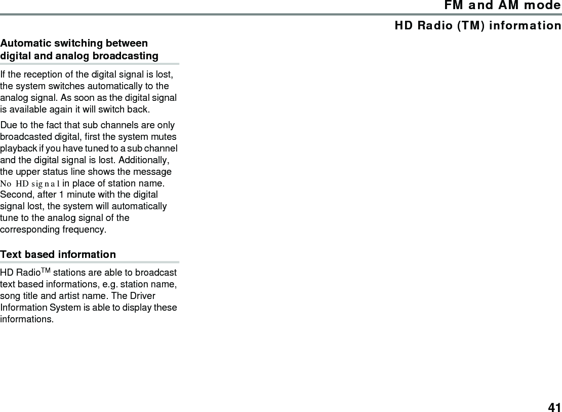 41FM and AM modeHD Radio (TM) informationAutomatic switching between digital and analog broadcastingIf the reception of the digital signal is lost, the system switches automatically to the analog signal. As soon as the digital signal is available again it will switch back.Due to the fact that sub channels are only broadcasted digital, first the system mutes playback if you have tuned to a sub channel and the digital signal is lost. Additionally, the upper status line shows the message No HD signal in place of station name.Second, after 1 minute with the digital signal lost, the system will automatically tune to the analog signal of the corresponding frequency.Text based informationHD RadioTM stations are able to broadcast text based informations, e.g. station name, song title and artist name. The Driver Information System is able to display these informations.