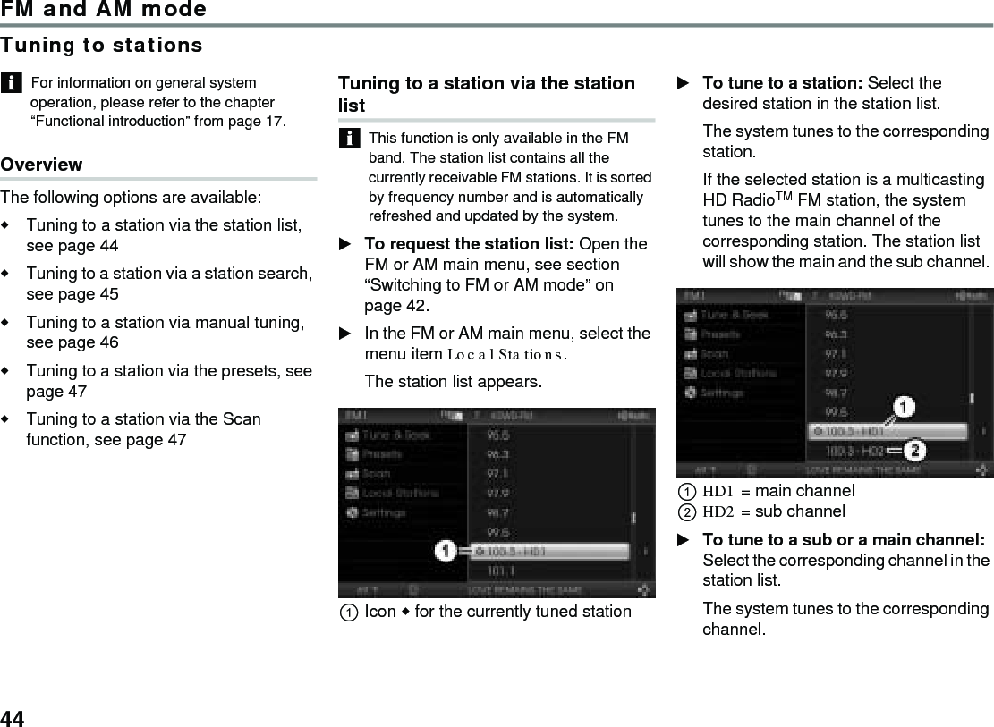 44FM and AM modeTuning to stationsFor information on general system operation, please refer to the chapter “Functional introduction” from page 17.OverviewThe following options are available:Tuning to a station via the station list, see page 44Tuning to a station via a station search, see page 45 Tuning to a station via manual tuning, see page 46 Tuning to a station via the presets, see page 47Tuning to a station via the Scan function, see page 47Tuning to a station via the station listThis function is only available in the FM band. The station list contains all the currently receivable FM stations. It is sorted by frequency number and is automatically refreshed and updated by the system. To request the station list: Open the FM or AM main menu, see section “Switching to FM or AM mode” on page 42.In the FM or AM main menu, select the menu item Local Stations. The station list appears.Icon  for the currently tuned station To tune to a station: Select the desired station in the station list.The system tunes to the corresponding station. If the selected station is a multicasting HD RadioTM FM station, the system tunes to the main channel of the corresponding station. The station list will show the main and the sub channel. HD1 = main channelHD2 = sub channelTo tune to a sub or a main channel: Select the corresponding channel in the station list.The system tunes to the corresponding channel.