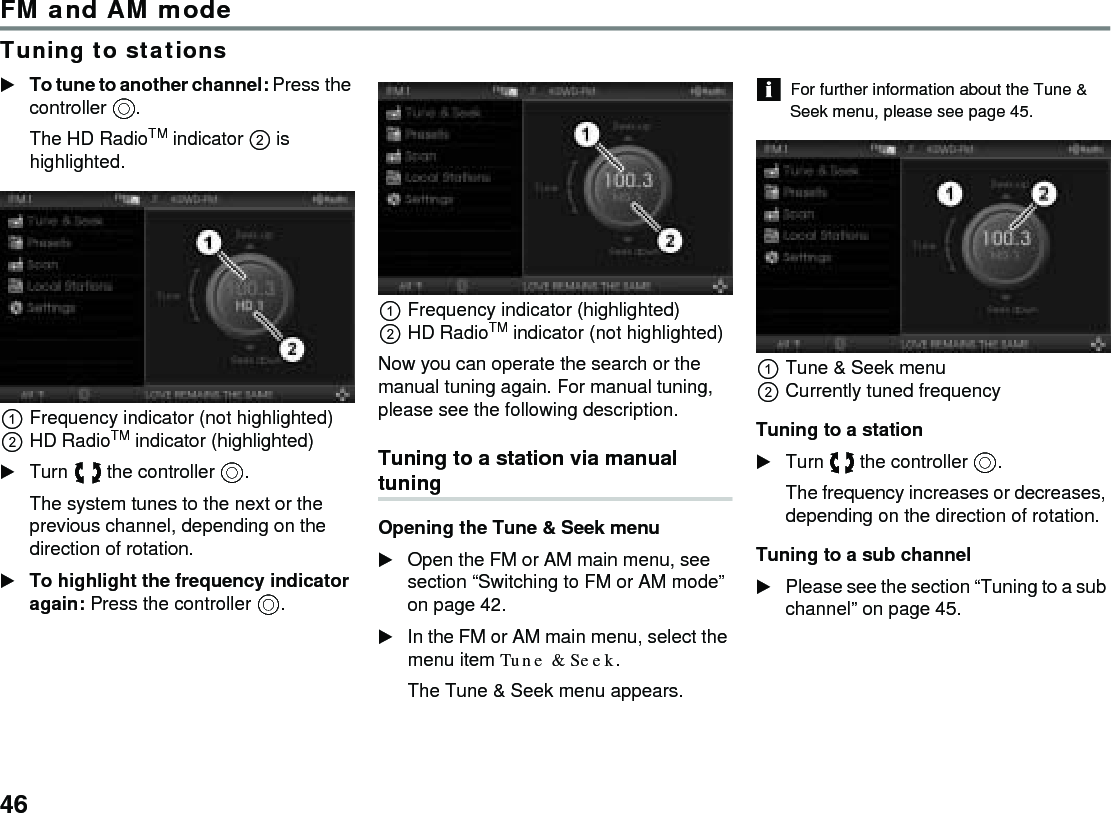 46FM and AM modeTuning to stationsTo tune to another channel: Press the controller .The HD RadioTM indicator  is highlighted.Frequency indicator (not highlighted)HD RadioTM indicator (highlighted) Turn  the controller .The system tunes to the next or the previous channel, depending on the direction of rotation. To highlight the frequency indicator again: Press the controller .Frequency indicator (highlighted)HD RadioTM indicator (not highlighted)Now you can operate the search or the manual tuning again. For manual tuning, please see the following description. Tuning to a station via manual tuning Opening the Tune &amp; Seek menu Open the FM or AM main menu, see section “Switching to FM or AM mode” on page 42. In the FM or AM main menu, select the menu item Tune &amp; Seek. The Tune &amp; Seek menu appears. For further information about the Tune &amp; Seek menu, please see page 45. Tune &amp; Seek menu Currently tuned frequency Tuning to a station Turn  the controller . The frequency increases or decreases, depending on the direction of rotation. Tuning to a sub channel Please see the section “Tuning to a sub channel” on page 45. 